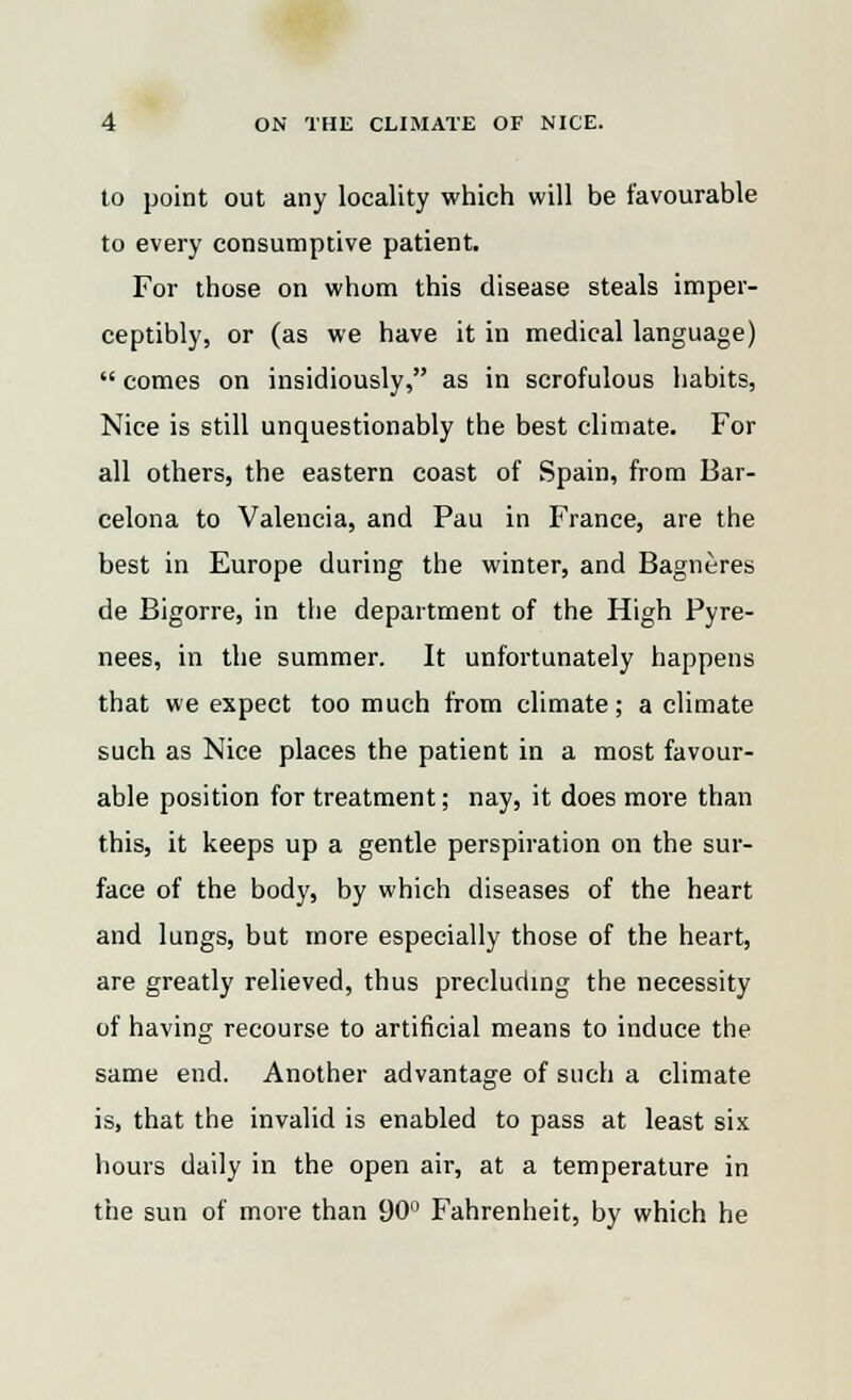 to point out any locality which will be favourable to every consumptive patient. For those on whom this disease steals imper- ceptibly, or (as we have it in medical language)  comes on insidiously, as in scrofulous habits, Nice is still unquestionably the best climate. For all others, the eastern coast of Spain, from Bar- celona to Valencia, and Pau in France, are the best in Europe during the winter, and Bagneres de Bigorre, in the department of the High Pyre- nees, in the summer. It unfortunately happens that we expect too much from climate; a climate such as Nice places the patient in a most favour- able position for treatment; nay, it does more than this, it keeps up a gentle perspiration on the sur- face of the body, by which diseases of the heart and lungs, but more especially those of the heart, are greatly relieved, thus precluding the necessity of having recourse to artificial means to induce the same end. Another advantage of such a climate is, that the invalid is enabled to pass at least six hours daily in the open air, at a temperature in the sun of more than 90° Fahrenheit, by which he