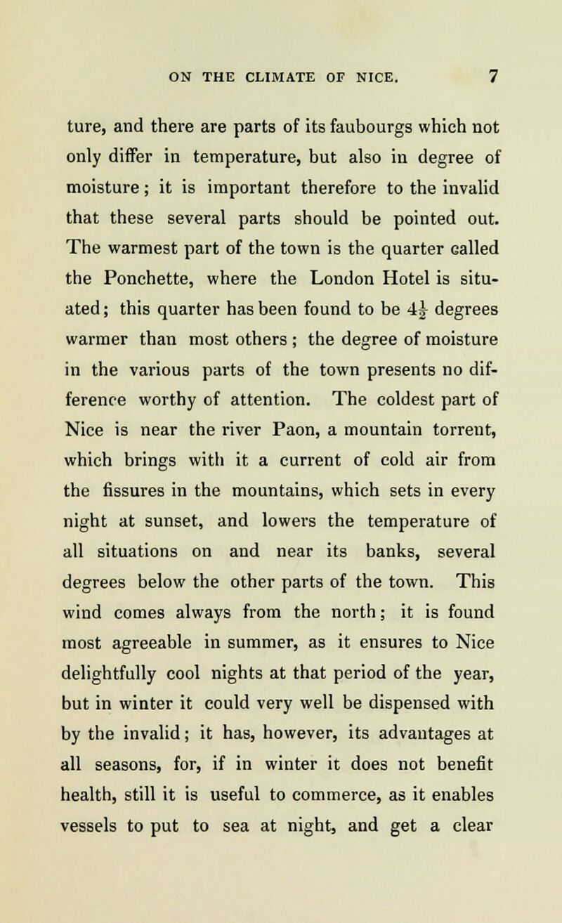 ture, and there are parts of its faubourgs which not only differ in temperature, but also in degree of moisture; it is important therefore to the invalid that these several parts should be pointed out. The warmest part of the town is the quarter Galled the Ponchette, where the London Hotel is situ- ated ; this quarter has been found to be 4^ degrees warmer than most others ; the degree of moisture in the various parts of the town presents no dif- ference worthy of attention. The coldest part of Nice is near the river Paon, a mountain torreut, which brings with it a current of cold air from the fissures in the mountains, which sets in every night at sunset, and lowers the temperature of all situations on and near its banks, several degrees below the other parts of the town. This wind comes always from the north; it is found most agreeable in summer, as it ensures to Nice delightfully cool nights at that period of the year, but in winter it could very well be dispensed with by the invalid; it has, however, its advantages at all seasons, for, if in winter it does not benefit health, still it is useful to commerce, as it enables vessels to put to sea at night, and get a clear