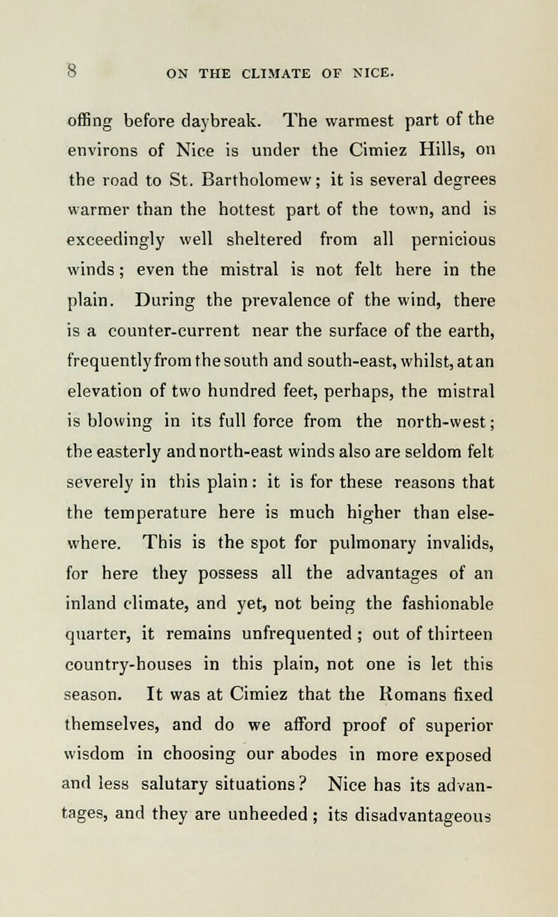 offing before daybreak. The warmest part of the environs of Nice is under the Cimiez Hills, on the road to St. Bartholomew; it is several degrees warmer than the hottest part of the town, and is exceedingly well sheltered from all pernicious winds; even the mistral is not felt here in the plain. During the prevalence of the wind, there is a counter-current near the surface of the earth, frequently from the south and south-east, whilst, at an elevation of two hundred feet, perhaps, the mistral is blowing in its full force from the north-west; the easterly and north-east winds also are seldom felt severely in this plain: it is for these reasons that the temperature here is much higher than else- where. This is the spot for pulmonary invalids, for here they possess all the advantages of an inland climate, and yet, not being the fashionable quarter, it remains unfrequented ; out of thirteen country-houses in this plain, not one is let this season. It was at Cimiez that the Romans fixed themselves, and do we afford proof of superior wisdom in choosing our abodes in more exposed and less salutary situations ? Nice has its advan- tages, and they are unheeded; its disadvantageous