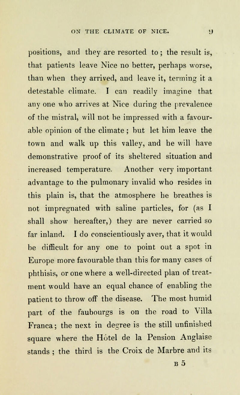 positions, and they are resorted to ; the result is, that patients leave Nice no hetter, perhaps worse, than when they arrived, and leave it, terming it a detestable climate. I can readily imagine that any one who arrives at Nice during the prevalence of the mistral, will not be impressed with a favour- able opinion of the climate ; but let him leave the town and walk up this valley, and he will have demonstrative proof of its sheltered situation and increased temperature. Another very important advantage to the pulmonary invalid who resides in this plain is, that the atmosphere he breathes is not impregnated with saline particles, for (as I shall show hereafter,) they are never carried so far inland. I do conscientiously aver, that it would be difficult for any one to point out a spot in Europe more favourable than this for many cases of phthisis, or one where a well-directed plan of treat- ment would have an equal chance of enabling the patient to throw off the disease. The most humid part of the faubourgs is on the road to Villa Franca; the next in degree is the still unfinished square where the Hotel de la Pension Anglaise stands ; the third is the Croix de Marbre and its