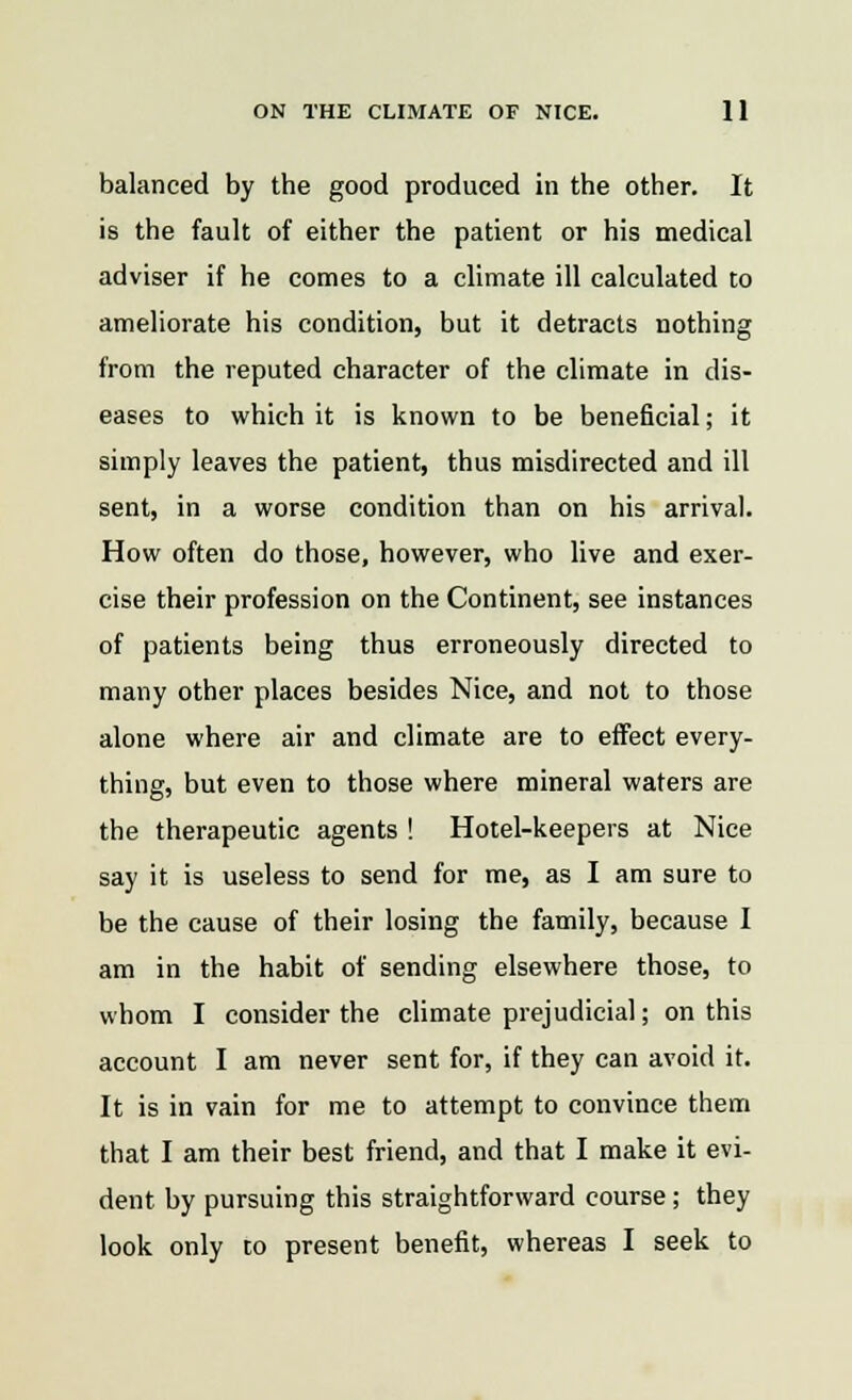 balanced by the good produced in the other. It is the fault of either the patient or his medical adviser if he comes to a climate ill calculated to ameliorate his condition, but it detracts nothing from the reputed character of the climate in dis- eases to which it is known to be beneficial; it simply leaves the patient, thus misdirected and ill sent, in a worse condition than on his arrival. How often do those, however, who live and exer- cise their profession on the Continent, see instances of patients being thus erroneously directed to many other places besides Nice, and not to those alone where air and climate are to effect every- thing, but even to those where mineral waters are the therapeutic agents ! Hotel-keepers at Nice say it is useless to send for me, as I am sure to be the cause of their losing the family, because I am in the habit of sending elsewhere those, to whom I consider the climate prejudicial; on this account I am never sent for, if they can avoid it. It is in vain for me to attempt to convince them that I am their best friend, and that I make it evi- dent by pursuing this straightforward course; they look only to present benefit, whereas I seek to