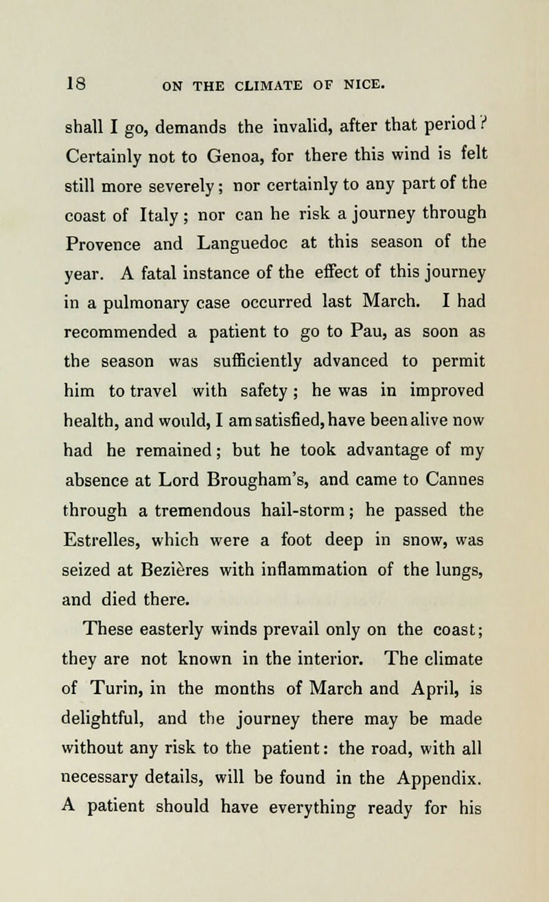 shall I go, demands the invalid, after that period ? Certainly not to Genoa, for there this wind is felt still more severely; nor certainly to any part of the coast of Italy; nor can he risk a journey through Provence and Languedoc at this season of the year. A fatal instance of the effect of this journey in a pulmonary case occurred last March. I had recommended a patient to go to Pau, as soon as the season was sufficiently advanced to permit him to travel with safety; he was in improved health, and would, I am satisfied, have been alive now had he remained; but he took advantage of my absence at Lord Brougham's, and came to Cannes through a tremendous hail-storm; he passed the Estrelles, which were a foot deep in snow, was seized at Bezieres with inflammation of the lungs, and died there. These easterly winds prevail only on the coast; they are not known in the interior. The climate of Turin, in the months of March and April, is delightful, and the journey there may be made without any risk to the patient: the road, with all necessary details, will be found in the Appendix. A patient should have everything ready for his