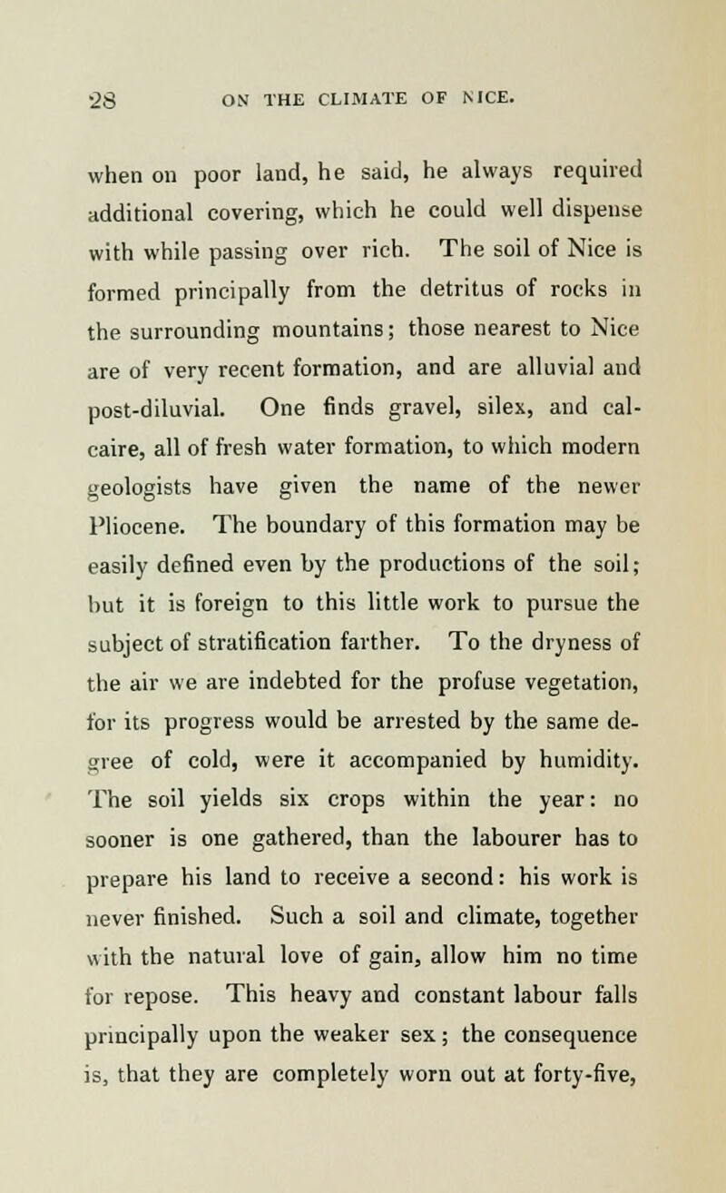 when on poor land, he said, he always required additional covering, which he could well dispense with while passing over rich. The soil of Nice is formed principally from the detritus of rocks in the surrounding mountains; those nearest to Nice are of very recent formation, and are alluvial and post-diluvial. One finds gravel, silex, and cal- caire, all of fresh water formation, to which modern geologists have given the name of the newer Pliocene. The boundary of this formation may be easily defined even by the productions of the soil; but it is foreign to this little work to pursue the subject of stratification farther. To the dryness of the air we are indebted for the profuse vegetation, for its progress would be arrested by the same de- gree of cold, were it accompanied by humidity. The soil yields six crops within the year: no sooner is one gathered, than the labourer has to prepare his land to receive a second: his work is never finished. Such a soil and climate, together with the natural love of gain, allow him no time for repose. This heavy and constant labour falls principally upon the weaker sex; the consequence is, that they are completely worn out at forty-five,