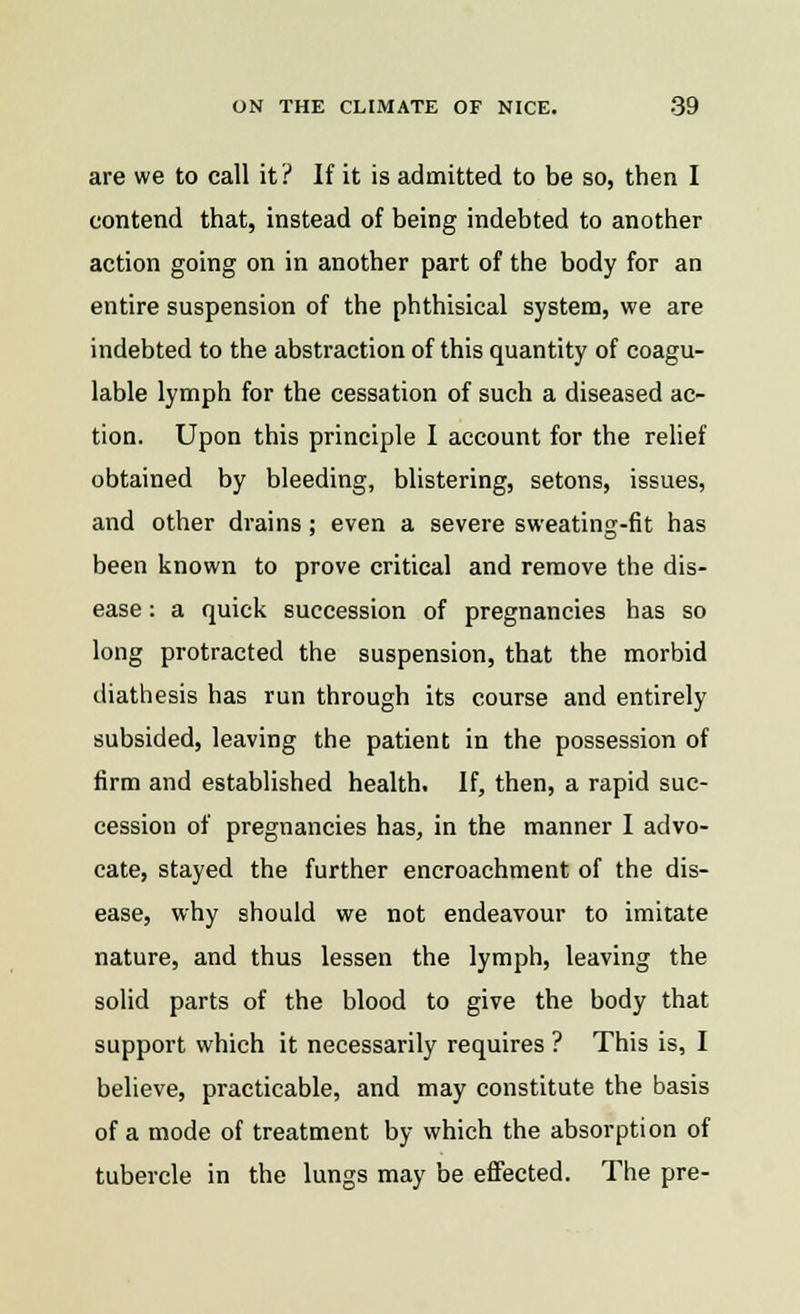 are we to call it? If it is admitted to be so, then I contend that, instead of being indebted to another action going on in another part of the body for an entire suspension of the phthisical system, we are indebted to the abstraction of this quantity of coagu- lable lymph for the cessation of such a diseased ac- tion. Upon this principle I account for the relief obtained by bleeding, blistering, setons, issues, and other drains; even a severe sweating-fit has been known to prove critical and remove the dis- ease : a quick succession of pregnancies has so long protracted the suspension, that the morbid diathesis has run through its course and entirely subsided, leaving the patient in the possession of firm and established health. If, then, a rapid suc- cession of pregnancies has, in the manner I advo- cate, stayed the further encroachment of the dis- ease, why should we not endeavour to imitate nature, and thus lessen the lymph, leaving the solid parts of the blood to give the body that support which it necessarily requires ? This is, I believe, practicable, and may constitute the basis of a mode of treatment by which the absorption of tubercle in the lungs may be effected. The pre-