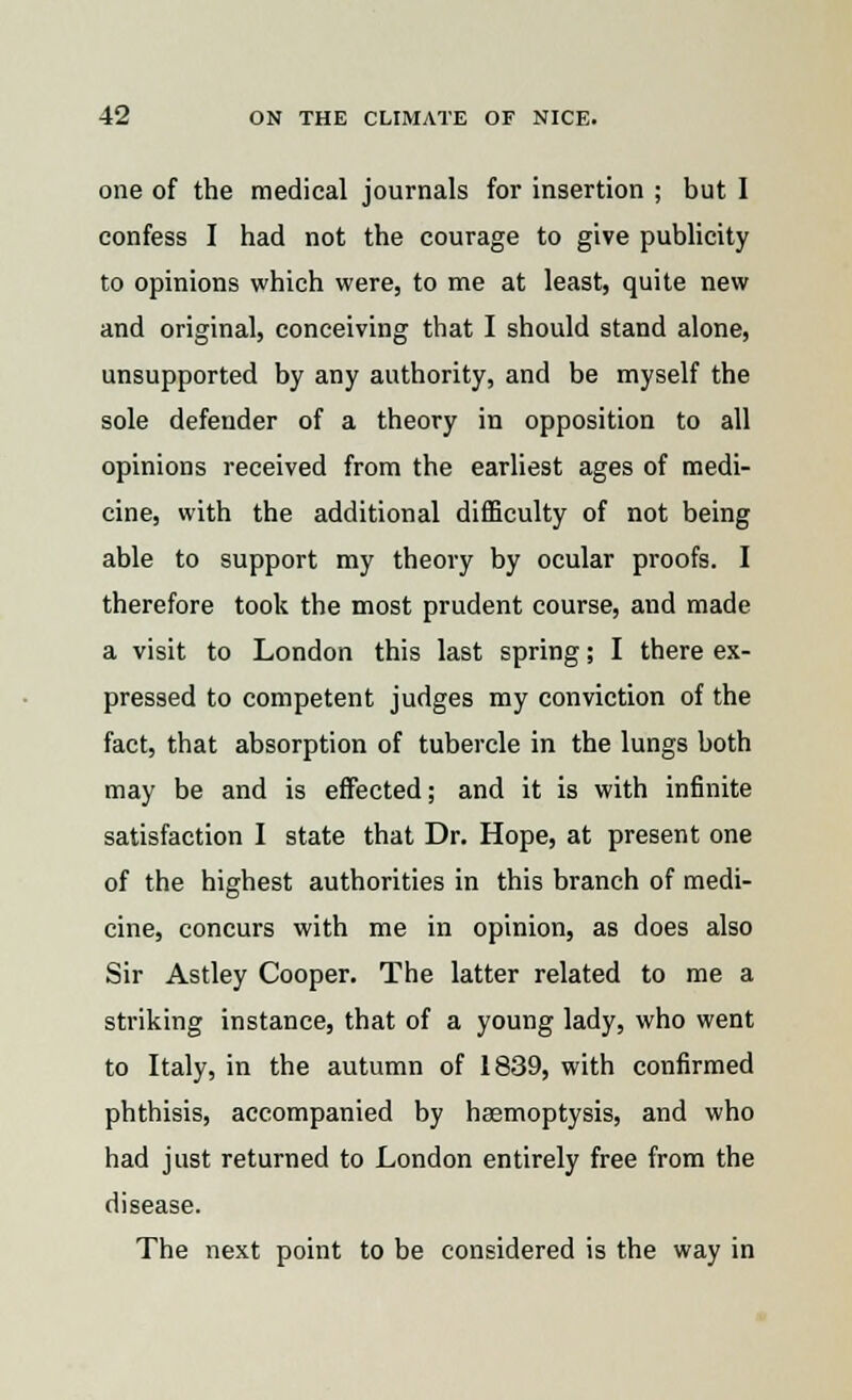 one of the medical journals for insertion ; but I confess I had not the courage to give publicity to opinions which were, to me at least, quite new and original, conceiving that I should stand alone, unsupported by any authority, and be myself the sole defender of a theory in opposition to all opinions received from the earliest ages of medi- cine, with the additional difficulty of not being able to support my theory by ocular proofs. I therefore took the most prudent course, and made a visit to London this last spring; I there ex- pressed to competent judges my conviction of the fact, that absorption of tubercle in the lungs both may be and is effected; and it is with infinite satisfaction I state that Dr. Hope, at present one of the highest authorities in this branch of medi- cine, concurs with me in opinion, as does also Sir Astley Cooper. The latter related to me a striking instance, that of a young lady, who went to Italy, in the autumn of 1839, with confirmed phthisis, accompanied by haemoptysis, and who had just returned to London entirely free from the disease. The next point to be considered is the way in