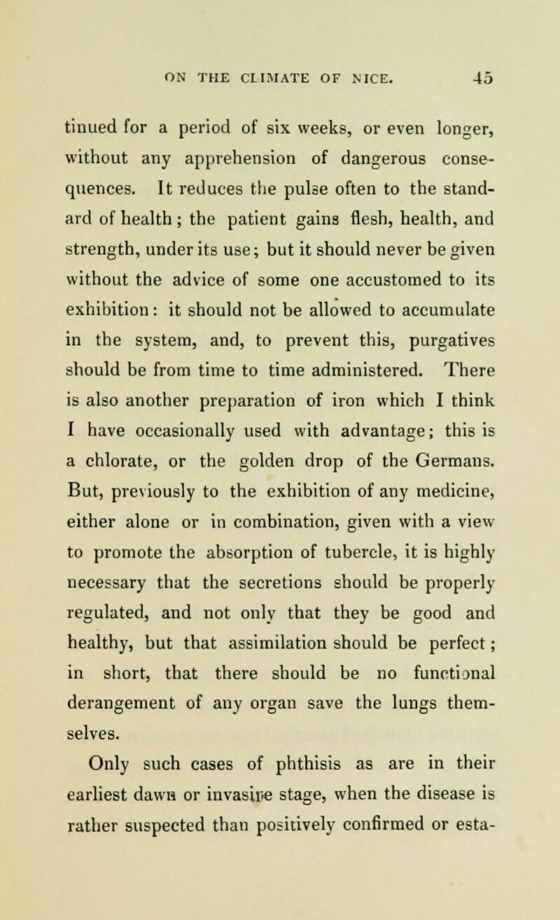 tinued for a period of six weeks, or even longer, without any apprehension of dangerous conse- quences. It reduces the pulse often to the stand- ard of health ; the patient gains flesh, health, and strength, under its use; but it should never be given without the advice of some one accustomed to its exhibition: it should not be allowed to accumulate in the system, and, to prevent this, purgatives should be from time to time administered. There is also another preparation of iron which I think I have occasionally used with advantage; this is a chlorate, or the golden drop of the Germans. But, previously to the exhibition of any medicine, either alone or in combination, given with a view to promote the absorption of tubercle, it is highly necessary that the secretions should be properly regulated, and not only that they be good and healthy, but that assimilation should be perfect; in short, that there should be no functional derangement of any organ save the lungs them- selves. Only such cases of phthisis as are in their earliest dawa or invasive stage, when the disease is rather suspected than positively confirmed or esta-