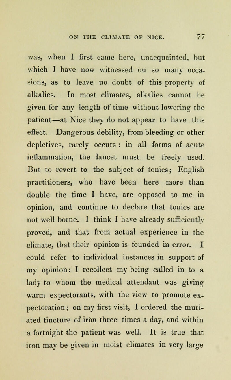 was, when I first came here, unacquainted, but which I have now witnessed on so many occa- sions, as to leave no doubt of this property of alkalies. In most climates, alkalies cannot be given for any length of time without lowering the patient—at Nice they do not appear to have this effect. Dangerous debility, from bleeding or other depletives, rarely occurs : in all forms of acute inflammation, the lancet must be freely used. But to revert to the subject of tonics; English practitioners, who have been here more than double the time I have, are opposed to me in opinion, and continue to declare that tonics are not well borne. I think 1 have already sufficiently proved, and that from actual experience in the climate, that their opinion is founded in error. I could refer to individual instances in support of my opinion: I recollect my being called in to a lady to whom the medical attendant was giving warm expectorants, with the view to promote ex- pectoration ; on my first visit, I ordered the muri- ated tincture of iron three times a day, and within a fortnight the patient was well. It is true that iron may be given in moist climates in very large