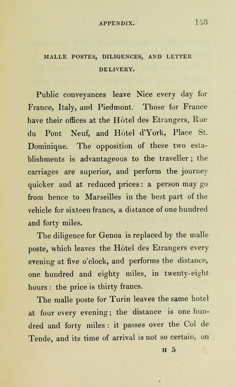MALLE POSTES, DILIGENCES, AND LETTER DELIVERY. Public conveyances leave Nice every day for France, Italy, and Piedmont. Those for France have their offices at the Hotel des Etrangers, Rue du Pont Neuf, and Hotel d'York, Place St. Dominique. The opposition of these two esta- blishments is advantageous to the traveller; the carriages are superior, and perform the journey quicker and at reduced prices: a person may go from hence to Marseilles in the best part of the vehicle for sixteen francs, a distance of one hundred and forty miles. The diligence for Genoa is replaced by the malle poste, which leaves the Hotel des Etrangers every evening at five o'clock, and performs the distance, one hundred and eighty miles, in twenty-eight hours : the price is thirty francs. The malle poste for Turin leaves the same hotel at four every evening; the distance is one hun- dred and forty miles : it passes over the Col de Tende, and its time of arrival is not so certain, on H 5