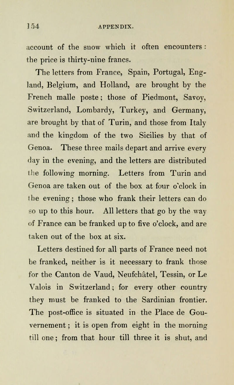 account of the snow which it often encounters: the price is thirty-nine francs. The letters from France, Spain, Portugal, Eng- land, Belgium, and Holland, are brought by the French malle poste; those of Piedmont, Savoy, Switzerland, Lombardy, Turkey, and Germany, are brought by that of Turin, and those from Italy and the kingdom of the two Sicilies by that of Genoa. These three mails depart and arrive every day in the evening, and the letters are distributed the following morning. Letters from Turin and Genoa are taken out of the box at four o'clock in the evening; those who frank their letters can do so up to this hour. All letters that go by the way of France can be franked up to five o'clock, and are taken out of the box at six. Letters destined for all parts of France need not be franked, neither is it necessary to frank those for the Canton de Vaud, Neufchatel, Tessin, or Le Valois in Switzerland; for every other country they must be franked to the Sardinian frontier. The post-office is situated in the Place de Gou- vernement; it is open from eight in the morning till one; from that hour till three it is shut, and