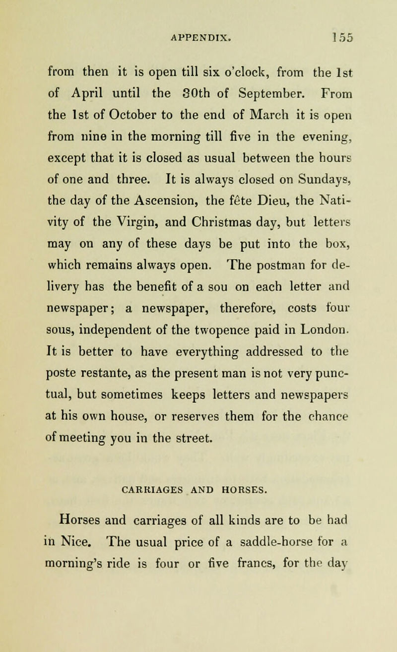 from then it is open till six o'clock, from the 1st of April until the 30th of September. From the 1st of October to the end of March it is open from nine in the morning till five in the evening, except that it is closed as usual between the hours of one and three. It is always closed on Sundays, the day of the Ascension, the fete Dieu, the Nati- vity of the Virgin, and Christmas day, but letters may on any of these days be put into the box, which remains always open. The postman for de- livery has the benefit of a sou on each letter and newspaper; a newspaper, therefore, costs four sous, independent of the twopence paid in London. It is better to have everything addressed to the poste restante, as the present man is not very punc- tual, but sometimes keeps letters and newspapers at his own house, or reserves them for the chance of meeting you in the street. CARRIAGES AND HORSES. Horses and carriages of all kinds are to be had in Nice. The usual price of a saddle-horse for a morning's ride is four or five francs, for the day