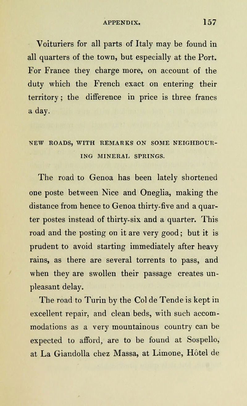 Voituriers for all parts of Italy may be found in all quarters of the town, but especially at the Port. For France they charge more, on account of the duty which the French exact on entering their territory; the difference in price is three francs a day. NEW ROADS, WITH REMARKS ON SOME NEIGHBOUR- ING MINERAL SPRINGS. The road to Genoa has been lately shortened one poste between Nice and Oneglia, making the distance from hence to Genoa thirty-five and a quar- ter postes instead of thirty-six and a quarter. This road and the posting on it are very good; but it is prudent to avoid starting immediately after heavy rains, as there are several torrents to pass, and when they are swollen their passage creates un- pleasant delay. The road to Turin by the Col de Tende is kept in excellent repair, and clean beds, with such accom- modations as a very mountainous country can be expected to afford, are to be found at Sospello, at La Giandolla chez Massa, at Limone, Hotel de