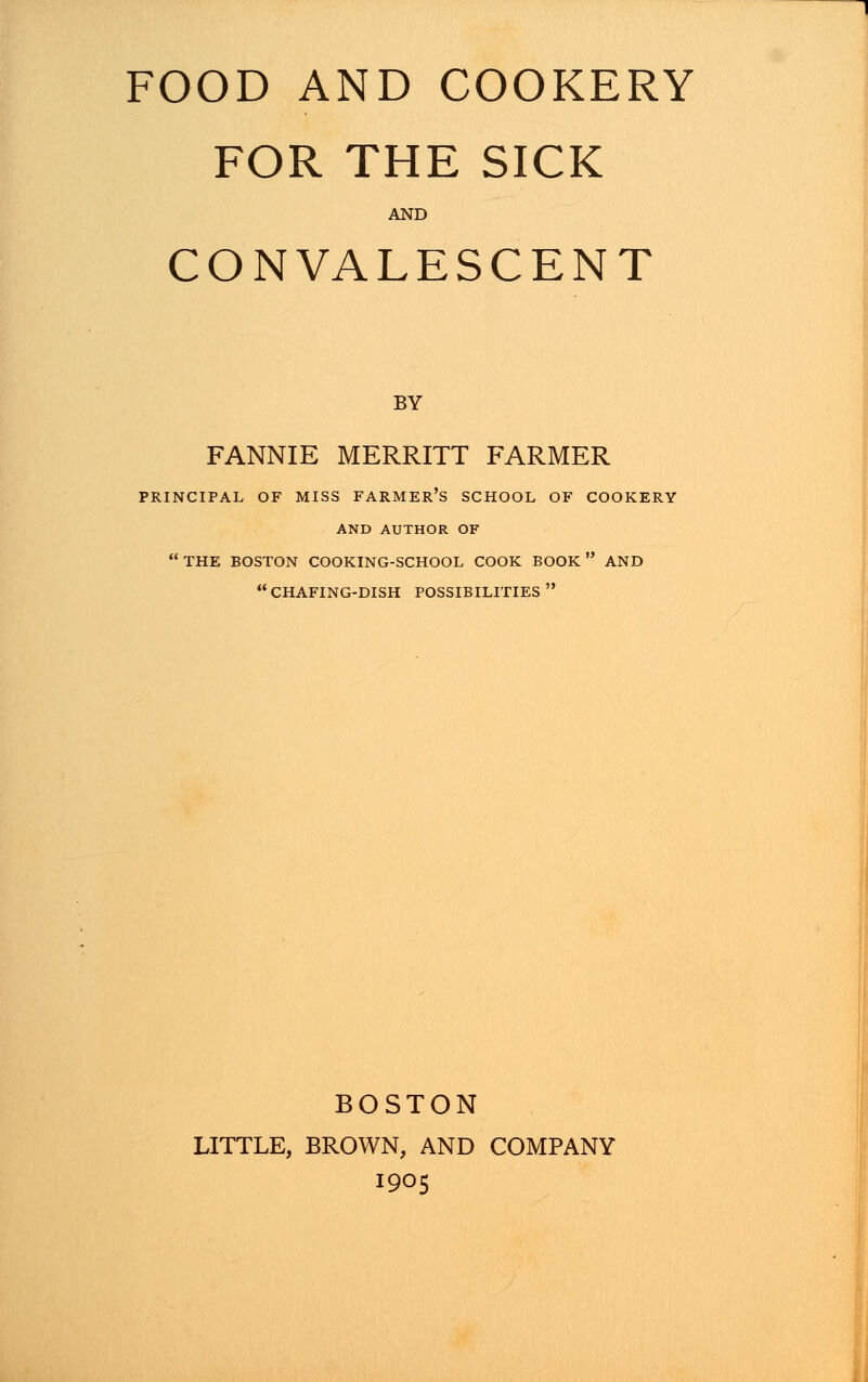 FOR THE SICK AND CONVALESCENT BY FANNIE MERRITT FARMER PRINCIPAL OF MISS FARMER'S SCHOOL OF COOKERY AND AUTHOR OF  THE BOSTON COOKING-SCHOOL COOK BOOK  AND CHAFING-DISH POSSIBILITIES BOSTON LITTLE, BROWN, AND COMPANY 1905