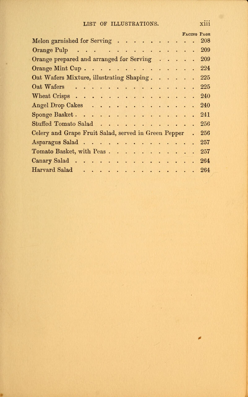 Facing Page Melon garnished for Serving 208 Orange Pulp 209 Orange prepared and arranged for Serving ..... 209 Orange Mint Cup 224 Oat Wafers Mixture, illustrating Shaping ...... 225 Oat Wafers . 225 Wheat Crisps 240 Angel Drop Cakes 240 Sponge Basket 241 Stuffed Tomato Salad 256 Celery and Grape Fruit Salad, served in Green Pepper . 256 Asparagus Salad 257 Tomato Basket, with Peas 257 Canary Salad 264 Harvard Salad 264