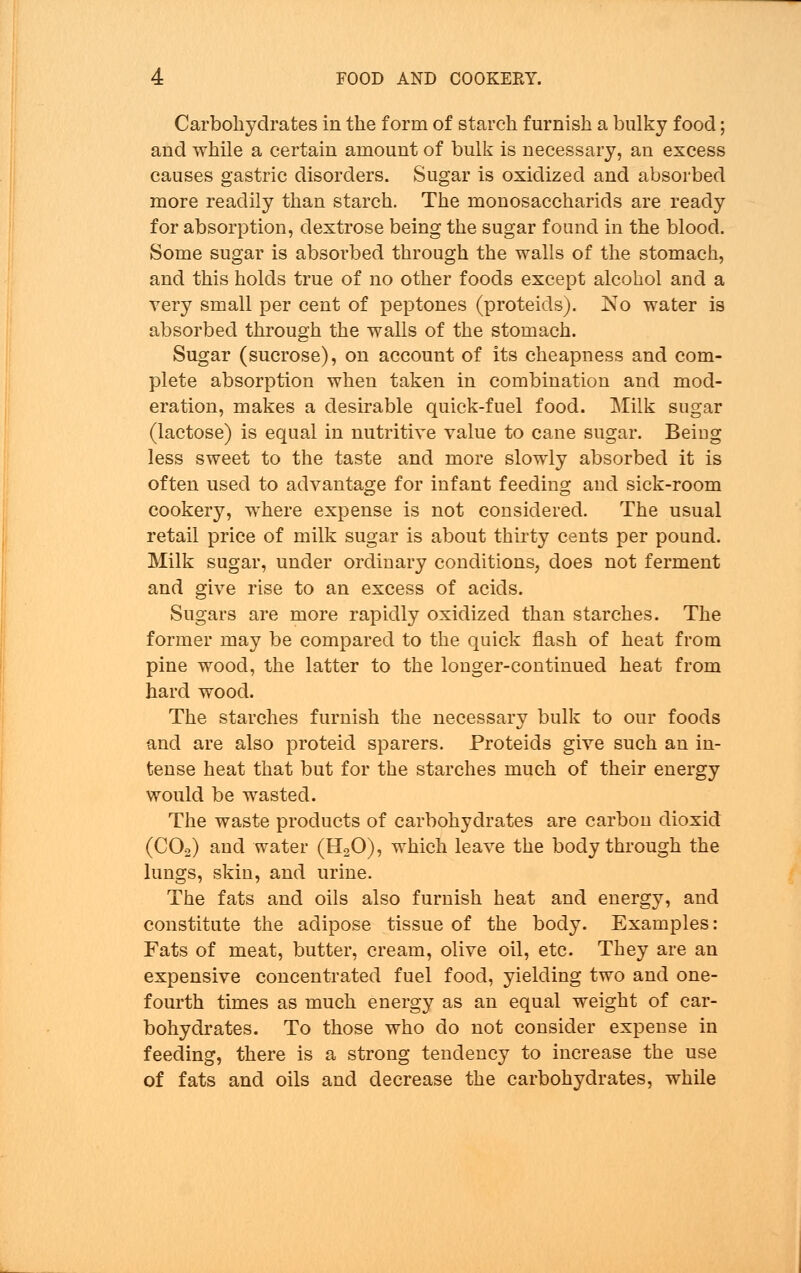 Carbohydrates in the form of starch furnish a bulky food; and while a certain amount of bulk is necessary, an excess causes gastric disorders. Sugar is oxidized and absorbed more readily than starch. The monosaccharids are ready for absorption, dextrose being the sugar found in the blood. Some sugar is absorbed through the walls of the stomach, and this holds true of no other foods except alcohol and a very small per cent of peptones (proteids). No water is absorbed through the walls of the stomach. Sugar (sucrose), on account of its cheapness and com- plete absorption when taken in combination and mod- eration, makes a desirable quick-fuel food. Milk sugar (lactose) is equal in nutritive value to cane sugar. Beiug less sweet to the taste and more slowly absorbed it is often used to advantage for infant feeding and sick-room cookery, where expense is not considered. The usual retail price of milk sugar is about thirty cents per pound. Milk sugar, under ordinary conditions, does not ferment and give rise to an excess of acids. Sugars are more rapidly oxidized than starches. The former may be compared to the quick flash of heat from pine wood, the latter to the longer-continued heat from hard wood. The starches furnish the necessary bulk to our foods and are also proteid sparers. Proteids give such an in- tense heat that but for the starches much of their energy would be wasted. The waste products of carbohydrates are carbon dioxid (C02) and water (H20), which leave the body through the lungs, skin, and urine. The fats and oils also furnish heat and energy, and constitute the adipose tissue of the body. Examples: Fats of meat, butter, cream, olive oil, etc. They are an expensive concentrated fuel food, yielding two and one- fourth times as much energy as an equal weight of car- bohydrates. To those who do not consider expense in feeding, there is a strong tendency to increase the use of fats and oils and decrease the carbohydrates, while