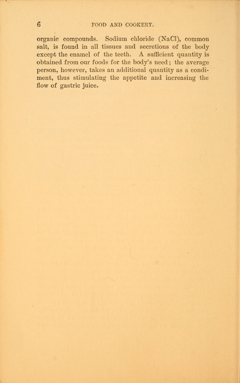 organic compounds. Sodium chloride (NaCl), common salt, is found in all tissues and secretions of the body except the enamel of the teeth. A sufficient quantity is obtained from our foods for the body's need ; the average person, however, takes an additional quantity as a condi- ment, thus stimulating the appetite and increasing the flow of gastric juice.