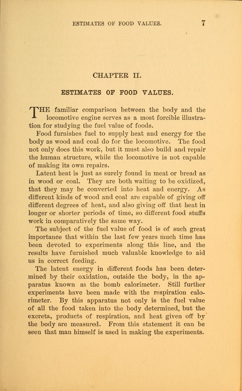 CHAPTER II. ESTIMATES OP FOOD VALUES. npHE familiar comparison between the body and the ■*- locomotive engine serves as a most forcible illustra- tion for studying the fuel value of foods. Food furnishes fuel to supply heat and energy for the body as wood and coal do for the locomotive. The food not only does this work, but it must also build and repair the human structure, while the locomotive is not capable of making its own repairs. Latent heat is just as surely found in meat or bread as in wood or coal. They are both waiting to be oxidized, that they may be converted into heat and energy. As different kinds of wood and coal are capable of giving off different degrees of heat, and also giving off that heat in longer or shorter periods of time, so different food stuffs work in comparatively the same way. The subject of the fuel value of food is of such great importance that within the last few years much time has been devoted to experiments along this line, and the results have furnished much valuable knowledge to aid us in correct feeding. The latent energy in different foods has been deter- mined by their oxidation, outside the body, in the ap- paratus known as the bomb calorimeter. Still further experiments have been made with the respiration calo- rimeter. By this apparatus not only is the fuel value of all the food taken into the body determined, but the excreta, products of respiration, and heat given off by the body are measured. From this statement it can be seen that man himself is used in making the experiments.