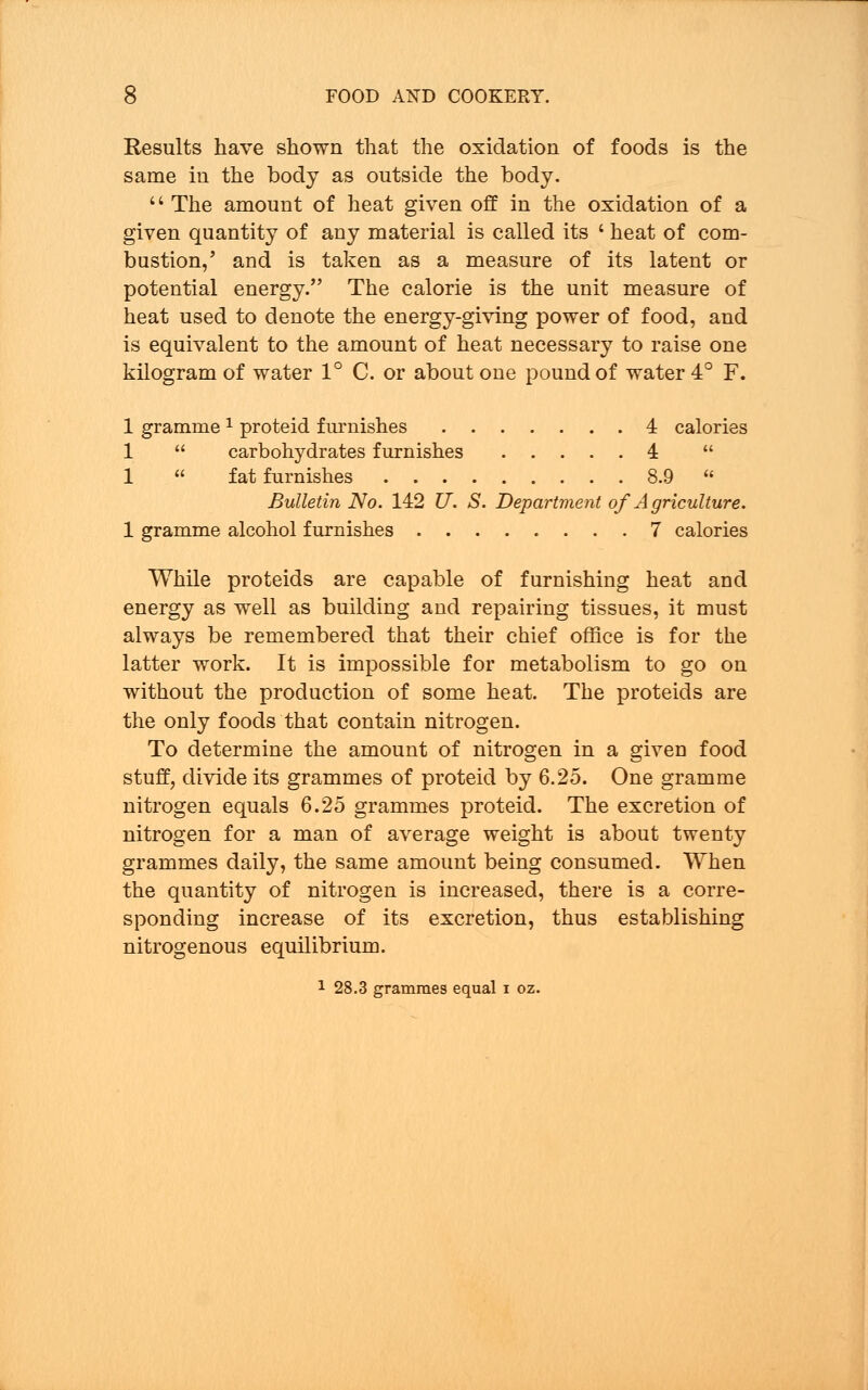 Results have shown that the oxidation of foods is the same in the body as outside the body.  The amount of heat given off in the oxidation of a given quantity of any material is called its ' heat of com- bustion,' and is taken as a measure of its latent or potential energy. The calorie is the unit measure of heat used to denote the energy-giving power of food, and is equivalent to the amount of heat necessary to raise one kilogram of water 1° C. or about one pound of water 4° F. 1 gramme 1 proteid furnishes 4 calories 1  carbohydrates furnishes 4  1  fat furnishes 8.9  Bulletin No. 142 U. S. Department of Agriculture. 1 gramme alcohol furnishes 7 calories While proteids are capable of furnishing heat and energy as well as building and repairing tissues, it must always be remembered that their chief office is for the latter work. It is impossible for metabolism to go on without the production of some heat. The proteids are the only foods that contain nitrogen. To determine the amount of nitrogen in a given food stuff, divide its grammes of proteid by 6.25. One gramme nitrogen equals 6.25 grammes proteid. The excretion of nitrogen for a man of average weight is about twenty grammes daily, the same amount being consumed. When the quantity of nitrogen is increased, there is a corre- sponding increase of its excretion, thus establishing nitrogenous equilibrium. 1 28.3 grammes equal i oz.