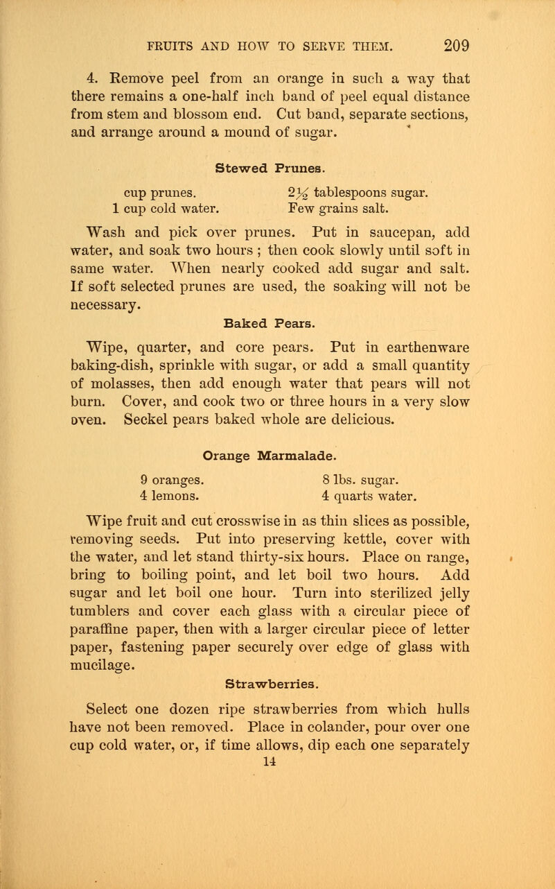 4. Remove peel from an orange in such a way that there remains a one-half inch band of peel equal distance from stem and blossom end. Cut band, separate sections, and arrange around a mound of sugar. Stewed Prunes. cup prunes. 2% tablespoons sugar. 1 cup cold water. Few grains salt. Wash and pick over prunes. Put in saucepan, add water, and soak two hours ; then cook slowly until soft in same water. When nearly cooked add sugar and salt. If soft selected prunes are used, the soaking will not be necessary. Baked Pears. Wipe, quarter, and core pears. Put in earthenware baking-dish, sprinkle with sugar, or add a small quantity of molasses, then add enough water that pears will not burn. Cover, and cook two or three hours in a very slow oven. Seckel pears baked whole are delicious. Orange Marmalade. 9 oranges. 8 lbs. sugar. 4 lemons. 4 quarts water. Wipe fruit and cut crosswise in as thin slices as possible, removing seeds. Put into preserving kettle, cover with the water, and let stand thirty-six hours. Place on range, bring to boiling point, and let boil two hours. Acid sugar and let boil one hour. Turn into sterilized jelly tumblers and cover each glass with a circular piece of paraffine paper, then with a larger circular piece of letter paper, fastening paper securely over edge of glass with mucilage. Strawberries. Select one dozen ripe strawberries from which hulls have not been removed. Place in colander, pour over one cup cold water, or, if time allows, dip each one separately 14