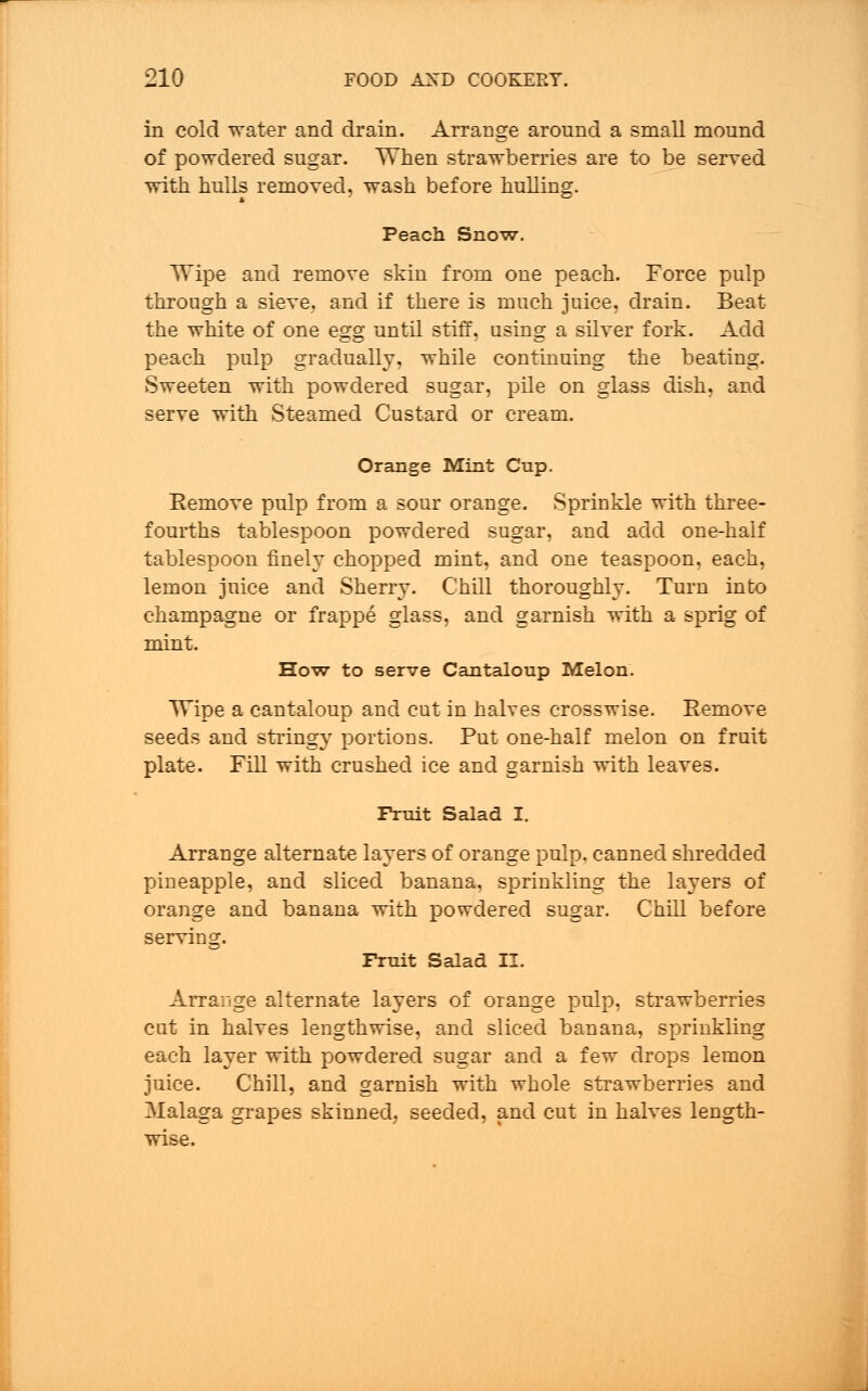 in cold water and drain. Arrange around a small mound of powdered sugar. When strawberries are to be served with hulls removed, wash before hulling. Peach Snow. Wipe and remove skin from one peach. Force pulp through a sieve, and if there is much juice, drain. Beat the white of one e£g until stiff, usins: a silver fork. Add peach pulp gradually, while continuing the beating. Sweeten with powdered sugar, pile on glass dish, and serve with Steamed Custard or cream. Orange Mint Cup. Eemove pulp from a sour orange. Sprinkle with three- fourths tablespoon powdered sugar, and add one-half tablespoon finely chopped mint, and one teaspoon, each, lemon juice and Sherry- Chill thoroughly. Turn into champagne or frappe glass, and garnish with a sprig of mint. How to serve Cantaloup Melon. Wipe a cantaloup and cut in halves crosswise. Remove seeds and stringy portions. Put one-half melon on fruit plate. Fill with crushed ice and garnish with leaves. Fruit Salad I. Arrange alternate layers of orange pulp, canned shredded pineapple, and sliced banana, sprinkling the layers of orange and banana with powdered sugar. Chill before serving. Fruit Salad II. Arrange alternate layers of orange pulp, strawberries cut in halves lengthwise, and sliced banana, sprinkling each layer with powdered sugar and a few drops lemon juice. Chill, and garnish with whole strawberries and Malaga grapes skinned, seeded, and cut in halves length- wise.