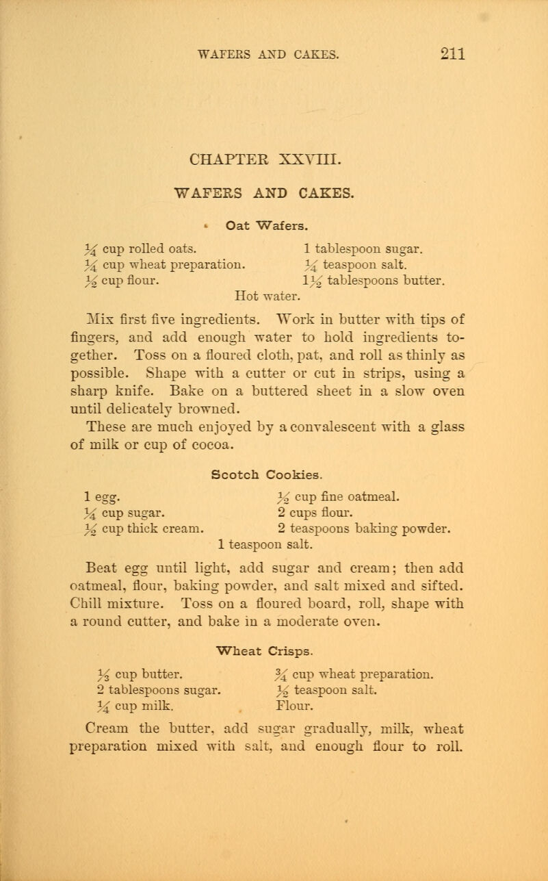 CHAPTER XXYIII. WAFERS AND CAKES. * Oat Wafers. 3^ cup rolled oats. 1 tablespoon sugar. 34 cup wheat preparation. 34 teaspoon salt. % cup flour. \% tablespoons butter. Hot water. Mix first five ingredients. Work in butter with tips of fingers, and add enough water to hold ingredients to- gether. Toss on a floured cloth, pat, and roll as thinly as possible. Shape with a cutter or cut in strips, using a sharp knife. Bake on a buttered sheet in a slow oven until delicately browned. These are much enjoyed by a convalescent with a glass of milk or cup of cocoa. Scotch Cookies. 1 egg. % cup fine oatmeal. 34 cup sugar. 2 cups flour. 3^ cup thick cream. 2 teaspoons baking powder. 1 teaspoon salt. Beat egg until light, add sugar and cream; then add oatmeal, flour, baking powder, and salt mixed and sifted. Chill mixture. Toss on a floured board, roll, shape with a round cutter, and bake in a moderate oven. Wheat Crisps. 3'3 cup butter. % cup wheat preparation. 2 tablespoons sugar. 3^ teaspoon salt. 3^ cup milk. Flour. Cream the butter, add sugar gradually, milk, wheat preparation mixed with salt, and enough flour to roll.