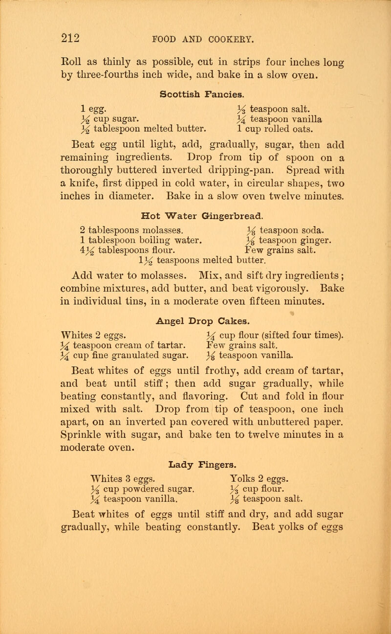Roll as thinly as possible, cut in strips four inches long by three-fourths inch wide, and bake in a slow oven. Scottish Fancies. 1 egg. % teaspoon salt. % cup sugar. 34 teaspoon vanilla % tablespoon melted butter. 1 cup rolled oats. Beat egg until light, add, gradually, sugar, then add remaining ingredients. Drop from tip of spoon on a thoroughly buttered inverted dripping-pan. Spread with a knife, first dipped in cold water, in circular shapes, two inches in diameter. Bake in a slow oven twelve minutes. Hot Water Gingerbread. 2 tablespoons molasses. % teaspoon soda. 1 tablespoon boiling water. % teaspoon ginger. 4^ tablespoons flour. Few grains salt. \% teaspoons melted butter. Add water to molasses. Mix, and sift dry ingredients ; combine mixtures, add butter, and beat vigorously. Bake in individual tins, in a moderate oven fifteen minutes. Angel Drop Cakes. Whites 2 eggs. % cup flour (sifted four times). 3^ teaspoon cream of tartar. Few grains salt. ^ cup tine granulated sugar. % teaspoon vanilla. Beat whites of eggs until frothy, add cream of tartar, and beat until stiff; then add sugar gradually, while beating constantly, and flavoring. Cut and fold in flour mixed with salt. Drop from tip of teaspoon, one inch apart, on an inverted pan covered with unbuttered paper. Sprinkle with sugar, and bake ten to twelve minutes in a moderate oven. Lady Fingers. Whites 3 eggs. Yolks 2 eggs. % cup powdered sugar. y% cup flour. 3^ teaspoon vanilla. % teaspoon salt. Beat whites of eggs until stiff and dry, and add sugar gradually, while beating constantly. Beat yolks of eggs