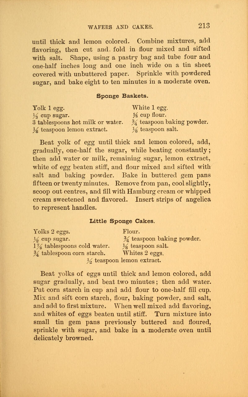 until thick and lemon colored. Combine mixtures, add flavoring, then cut and. fold in flour mixed and sifted with salt. Shape, using a pastry bag and tube four and one-half inches long and one inch wide on a tin sheet covered with unbuttered paper. Sprinkle with powdered sugar, and bake eight to ten minutes in a moderate oven. Sponge Baskets. Yolk 1 egg. White 1 egg. % cup sugar. % cup flour. 3 tablespoons hot milk or water. % teaspoon baking powder. 3^ teaspoon lemon extract. % teaspoon salt. Beat yolk of egg until thick and lemon colored, add, gradually, one-half the sugar, while beating constantly; then add water or milk, remaining sugar, lemon extract, white of egg beaten stiff, and flour mixed and sifted with salt and baking powder. Bake in buttered gem pans fifteen or twenty minutes. Remove from pan, cool slightly, scoop out centres, and fill with Hamburg cream or whipped cream sweetened and flavored. Insert strips of angelica to represent handles. Little Sponge Cakes. Yolks 2 eggs. Flour. % cup sugar. % teaspoon baking powder. 1% tablespoons cold water. i^ teaspoon salt. % tablespoon corn starch. Whites 2 eggs. % teaspoon lemon extract. Beat yolks of eggs until thick and lemon colored, add sugar gradually, and beat two minutes; then add water. Put corn starch in cup and add flour to one-half fill cup. Mix and sift corn starch, flour, baking powder, and salt, and add to first mixture. When well mixed add flavoring, and whites of eggs beaten until stiff. Turn mixture into small tin gem pans previously buttered and floured, sprinkle with sugar, and bake in a moderate oven until delicately browned.