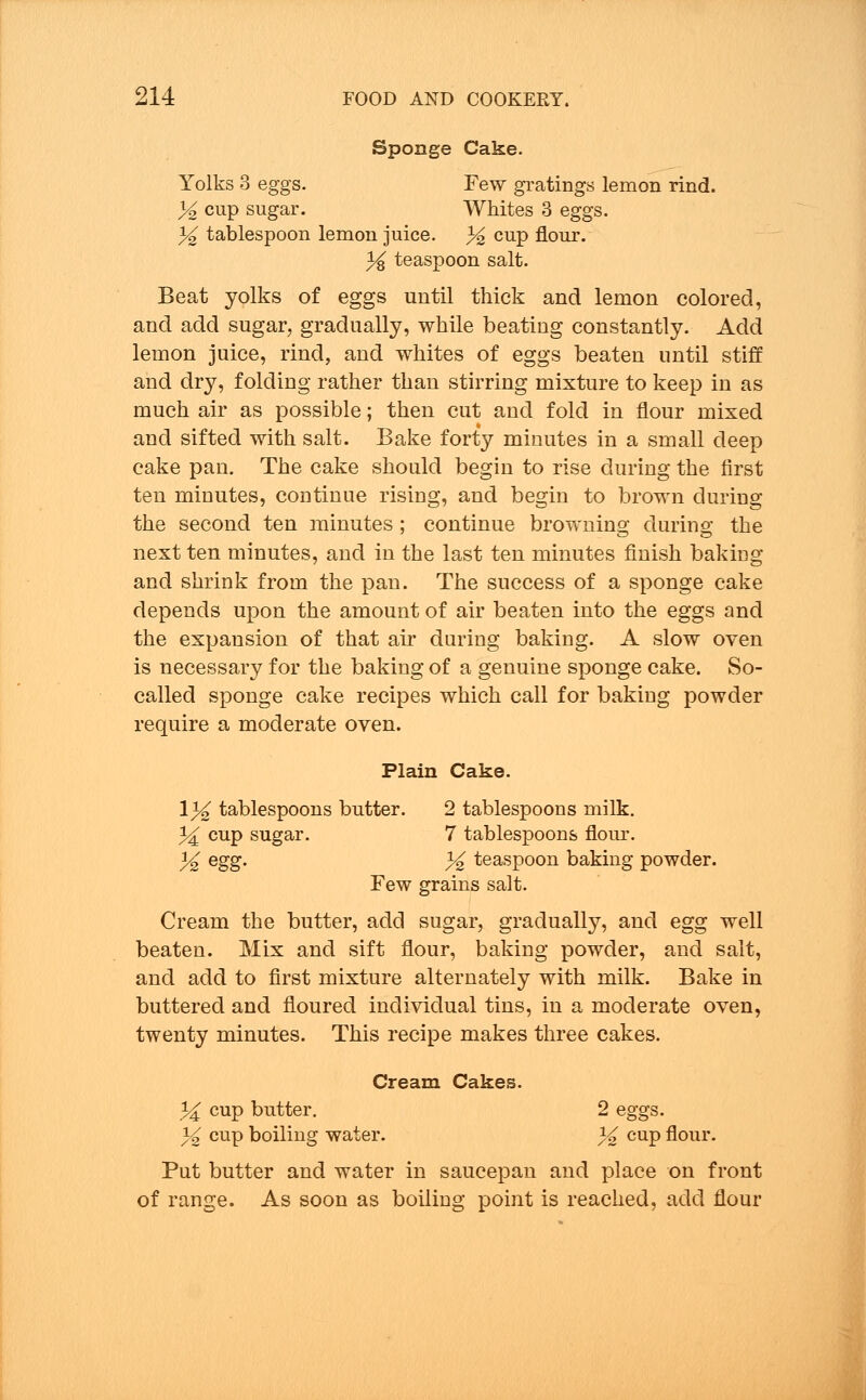 Sponge Cake. Yolks 3 eggs. Few gratings lemon rind. % cup sugar. Whites 3 eggs. 3^2 tablespoon lemon juice. 3^ CUP flour. % teaspoon salt. Beat yolks of eggs until thick and lemon colored, and add sugar, gradually, while beating constantly. Add lemon juice, rind, and whites of eggs beaten until stiff and dry, folding rather than stirring mixture to keep in as much air as possible; then cut and fold in flour mixed and sifted with salt. Bake forty minutes in a small deep cake pan. The cake should begin to rise during the first ten minutes, continue rising, and begin to brown during the second ten minutes ; continue browning during the next ten minutes, and in the last ten minutes finish baking and shrink from the pan. The success of a sponge cake depends upon the amount of air beaten into the eggs and the expansion of that air during baking. A slow oven is necessary for the baking of a genuine sponge cake. So- called sponge cake recipes which call for baking powder require a moderate oven. Plain Cake. \% tablespoons butter. 2 tablespoons milk. ^ cup sugar. 7 tablespoons flour. % egg. % teaspoon baking powder. Few grains salt. Cream the butter, add sugar, gradually, and egg well beaten. Mix and sift flour, baking powder, and salt, and add to first mixture alternately with milk. Bake in buttered and floured individual tins, in a moderate oven, twenty minutes. This recipe makes three cakes. Cream Cakes. }£ cup butter. 2 eggs. % cup boiling water. % cup flour. Put butter and water in saucepan and place on front of range. As soon as boiling point is reached, add flour