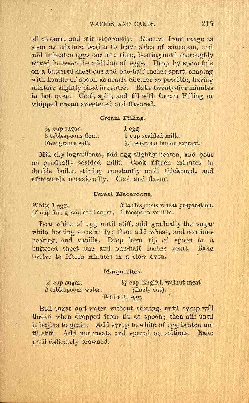 all at once, and stir vigorously. Remove from range as soon as mixture begins to leave sides of saucepan, and add unbeaten eggs one at a time, beating until thoroughly mixed between the addition of eggs. Drop by spoonfuls on a buttered sheet one and one-half inches apart, shaping with handle of spoon as nearly circular as possible, having mixture slightly piled in centre. Bake twenty-five minutes in hot oven. Cool, split, and fill with Cream Filling or whipped cream sweetened and flavored. Cream Filling. % cup sugar. 1 egg. 8 tablespoons flour. 1 cup scalded milk. Few grains salt. ^ teaspoon lemon extract. Mix dry ingredients, add egg slightly beaten, and pour on gradually scalded milk. Cook fifteen minutes in double boiler, stirring constantly until thickened, and afterwards occasionally. Cool and flavor. Cereal Macaroons. White 1 egg. 5 tablespoons wheat preparation. % cup fine granulated sugar. 1 teaspoon vanilla. Beat white of egg until stiff, add gradually the sugar while beating constantly; then add wheat, and continue beating, and vanilla. Drop from tip of spoon on a buttered sheet one and one-half inches apart. Bake twelve to fifteen minutes in a slow oven. Marguerites. % cup sugar. % cup English walnut meat 2 tablespoons water. (finely cut). White % egg- Boil sugar and water without stirring, until syrup will thread when dropped from tip of spoon; then stir until it begins to grain. Add syrup to white of egg beaten un- til stiff. Add nut meats and spread on saltines. Bake until delicately browned.