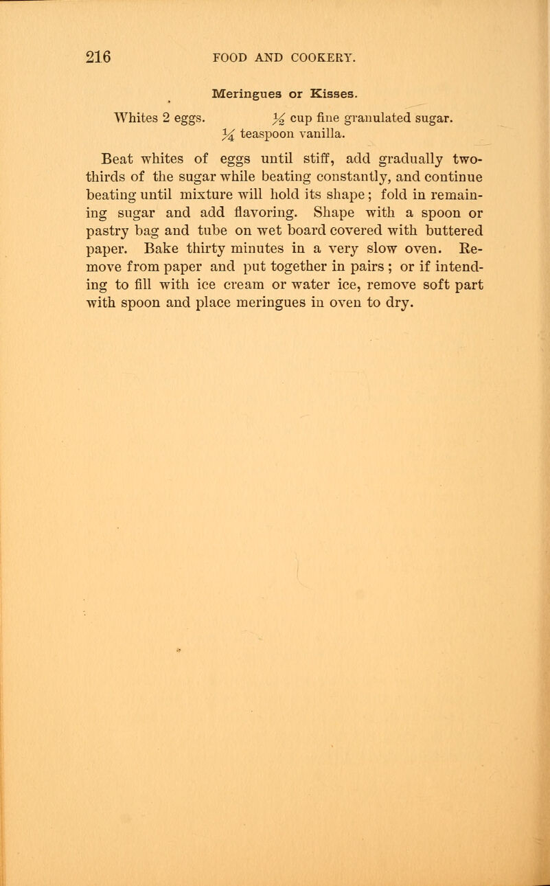 Meringues or Kisses. Whites 2 eggs. % cup fine granulated sugar. % teaspoon vanilla. Beat whites of eggs until stiff, add gradually two- thirds of the sugar while beating constantly, and continue beating until mixture will hold its shape ; fold in remain- ing sugar and add flavoring. Shape with a spoon or pastry bag and tube on wet board covered with buttered paper. Bake thirty minutes in a very slow oven. Re- move from paper and put together in pairs ; or if intend- ing to fill with ice cream or water ice, remove soft part with spoon and place meringues in oven to dry.