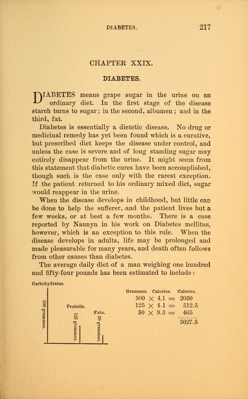 CHAPTER XXIX. DIABETES. P\IABETES means grape sugar in the urine on an U ordinary diet. In the first stage of the disease starch turns to sugar; in the second, albumen ; and in the third, fat. Diabetes is essentially a dietetic disease. No drug or medicinal remedy has yet been found which is a curative, but prescribed diet keeps the disease under control, and unless the case is severe and of long standing sugar may entirely disappear from the urine. It might seem from this statement that diabetic cures have been accomplished, though such is the case only with the rarest exception. If the patient returned to his ordinary mixed diet, sugar would reappear in the urine. When the disease develops in childhood, but little can be done to help the sufferer, ^and the patient lives but a few weeks, or at best a few months. There is a case reported by Naunyn in his work on Diabetes mellitus, however, which is an exception to this rule. When the disease develops in adults, life may be prolonged and made pleasurable for many years, and death often follows from other causes than diabetes. The average daily diet of a man weighing one hundred and fifty-four pounds has been estimated to include: Carbohydrates. Proteids. Fats. Grammes. Calories. Calories. 500 X 4.1 = 2050 125 X 4.1 = 512.5 50 X 9.3 = 465 3027.5