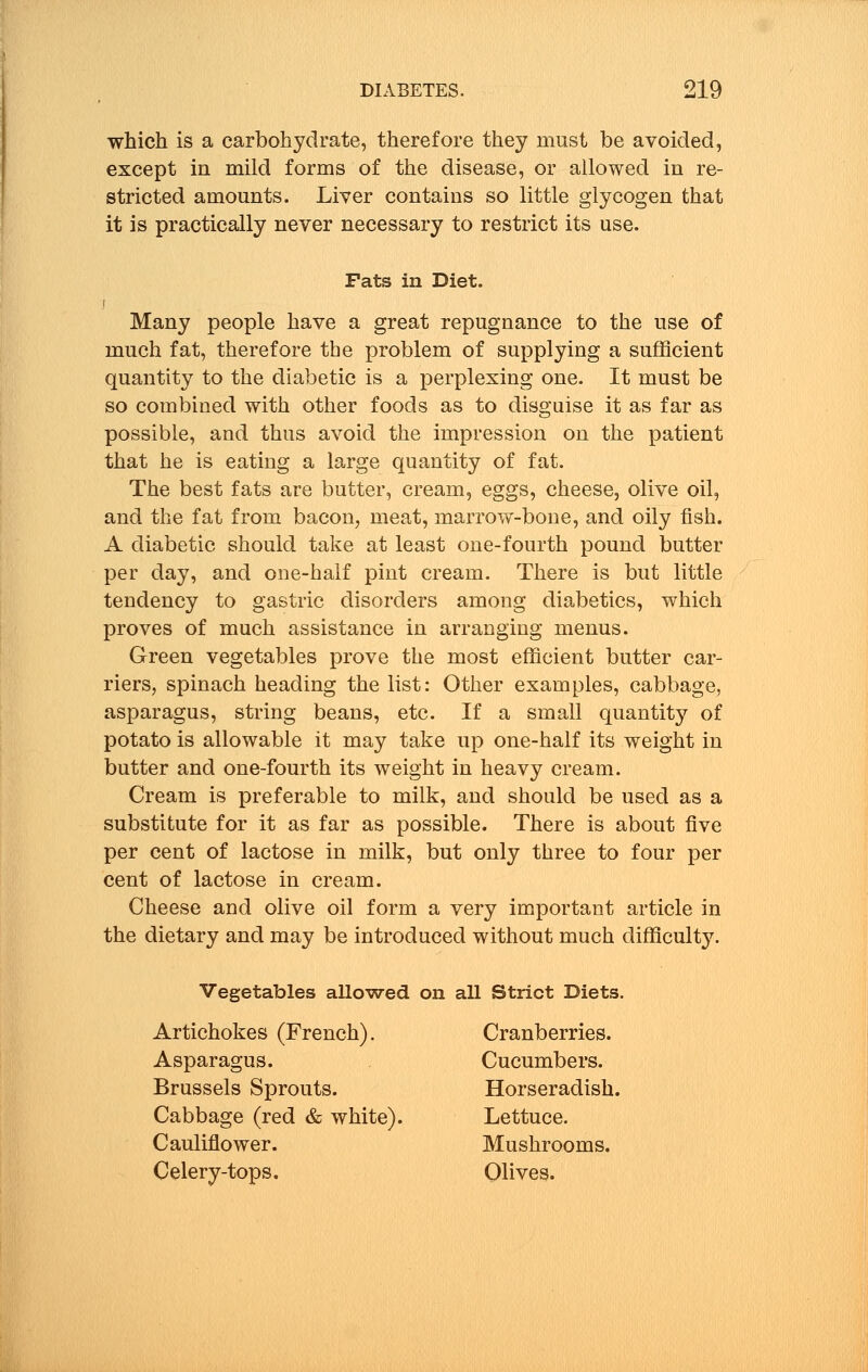 which is a carbohydrate, therefore they must be avoided, except in mild forms of the disease, or allowed in re- stricted amounts. Liver contains so little glycogen that it is practically never necessary to restrict its use. Fats in Diet. Many people have a great repugnance to the use of much fat, therefore the problem of supplying a sufficient quantity to the diabetic is a perplexing one. It must be so combined with other foods as to disguise it as far as possible, and thus avoid the impression on the patient that he is eating a large quantity of fat. The best fats are butter, cream, eggs, cheese, olive oil, and the fat from bacon, meat, marrow-bone, and oily fish. A diabetic should take at least one-fourth pound butter per day, and one-half pint cream. There is but little tendency to gastric disorders among diabetics, which proves of much assistance in arranging menus. Green vegetables prove the most efficient butter car- riers, spinach heading the list: Other examples, cabbage, asparagus, string beans, etc. If a small quantity of potato is allowable it may take up one-half its weight in butter and one-fourth its weight in heavy cream. Cream is preferable to milk, and should be used as a substitute for it as far as possible. There is about five per cent of lactose in milk, but only three to four per cent of lactose in cream. Cheese and olive oil form a very important article in the dietary and may be introduced without much difficulty. Vegetables allowed on all Strict Diets. Artichokes (French). Cranberries. Asparagus. Cucumbers. Brussels Sprouts. Horseradish. Cabbage (red & white). Lettuce. Cauliflower. Mushrooms. Celery-tops. Olives.