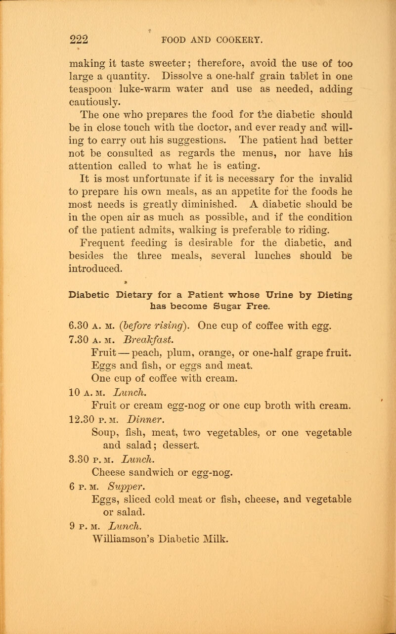 making it taste sweeter; therefore, avoid the use of too large a quantity. Dissolve a one-half grain tablet in one teaspoon luke-warm water and use as needed, adding cautiously. The one who prepares the food for the diabetic should be in close touch with the doctor, and ever ready and will- ing to carry out his suggestions. The patient had better not be consulted as regards the menus, nor have his attention called to what he is eating. It is most unfortunate if it is necessary for the invalid to prepare his own meals, as an appetite for the foods he most needs is greatly diminished. A diabetic should be in the open air as much as possible, and if the condition of the patient admits, walking is preferable to riding. Frequent feeding is desirable for the diabetic, and besides the three meals, several lunches should be introduced. * Diabetic Dietary for a Patient -whose Urine by Dieting has become Sugar Free. 6.30 a. m. (before risi?ig). One cup of coffee with egg. 7.30 a. m. Breakfast. Fruit — peach, plum, orange, or one-half grape fruit. Eggs and fish, or eggs and meat. One cup of coffee with cream. 10 a. m. Lunch. Fruit or cream egg-nog or one cup broth with cream. 12.30 p.m. Dinner. Soup, fish, meat, two vegetables, or one vegetable and salad; dessert. 3.30 p. m. Lunch. Cheese sandwich or egg-nog. 6 p. m. Sujiper. Eggs, sliced cold meat or fish, cheese, and vegetable or salad. 9 p. m. Lunch. Williamson's Diabetic Milk.