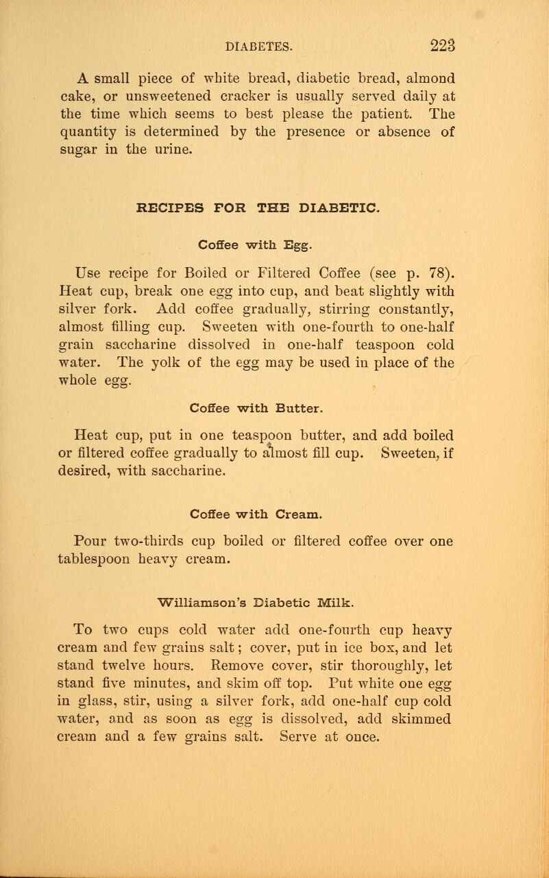 A small piece of white bread, diabetic bread, almond cake, or unsweetened cracker is usually served daily at the time which seems to best please the patient. The quantity is determined by the presence or absence of sugar in the urine. RECIPES FOR THE DIABETIC. Coffee with Egg. Use recipe for Boiled or Filtered Coffee (see p. 78). Heat cup, break one egg into cup, and beat slightly with silver fork. Add coffee gradually, stirring constantly, almost filling cup. Sweeten with one-fourth to one-half grain saccharine dissolved in one-half teaspoon cold water. The yolk of the egg may be used in place of the whole egg. Coffee -with Butter. Heat cup, put in one teaspoon butter, and add boiled or filtered coffee gradually to almost fill cup. Sweeten, if desired, with saccharine. Coffee with Cream. Pour two-thirds cup boiled or filtered coffee over one tablespoon heavy cream. Williamson's Diabetic Milk. To two cups cold water add one-fourth cup heavy cream and few grains salt; cover, put in ice box, and let stand twelve hours. Remove cover, stir thoroughly, let stand five minutes, and skim off top. Put white one egg in glass, stir, using a silver fork, add one-half cup cold water, and as soon as egg is dissolved, add skimmed cream and a few grains salt. Serve at once.
