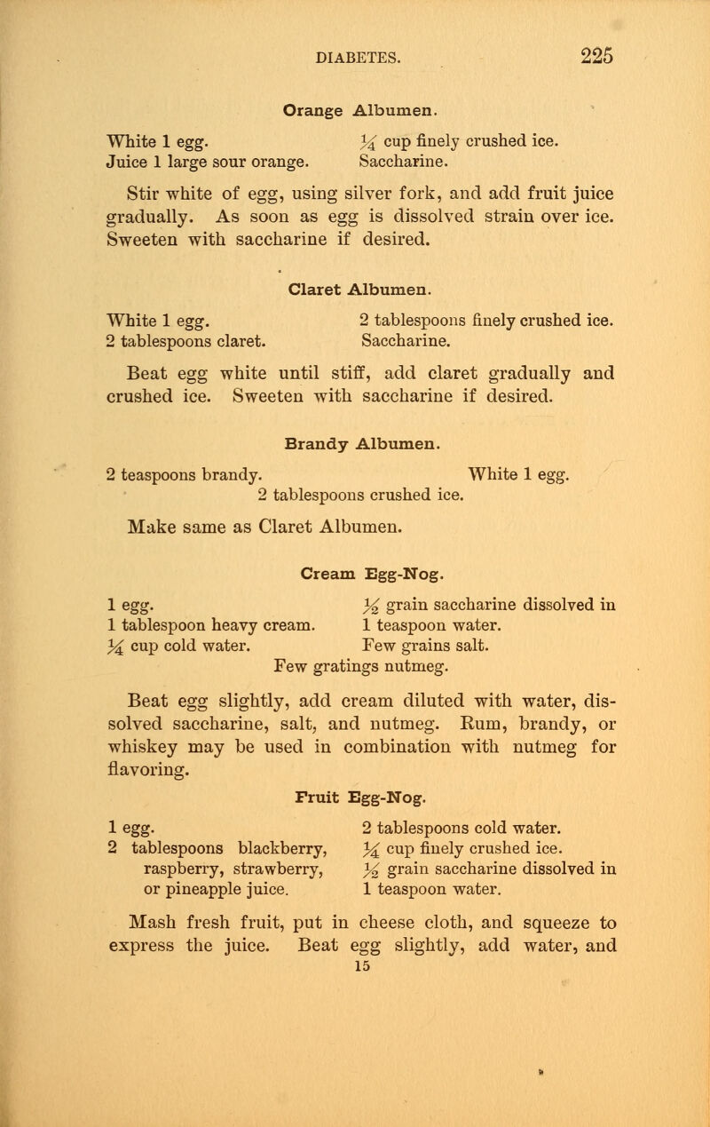 Orange Albumen. White 1 egg. % cup finely crushed ice. Juice 1 large sour orange. Saccharine. Stir white of egg, using silver fork, and add fruit juice gradually. As soon as egg is dissolved strain over ice. Sweeten with saccharine if desired. Claret Albumen. White 1 egg. 2 tablespoons finely crushed ice. 2 tablespoons claret. Saccharine. Beat egg white until stiff, add claret gradually and crushed ice. Sweeten with saccharine if desired. Brandy Albumen. 2 teaspoons brandy. White 1 egg. 2 tablespoons crushed ice. Make same as Claret Albumen. Cream Egg-Nog. 1 egg. % grain saccharine dissolved in 1 tablespoon heavy cream. 1 teaspoon water. 3^ cup cold water. Few grains salt. Few gratings nutmeg. Beat egg slightly, add cream diluted with water, dis- solved saccharine, salt, and nutmeg. Rum, brandy, or whiskey may be used in combination with nutmeg for flavoring. Fruit Egg-Nog. 1 egg. 2 tablespoons cold water. 2 tablespoons blackberry, % CUP nuely crushed ice. raspberry, strawberry, % grain saccharine dissolved in or pineapple juice. 1 teaspoon water. Mash fresh fruit, put in cheese cloth, and squeeze to express the juice. Beat egg slightly, add water, and 15