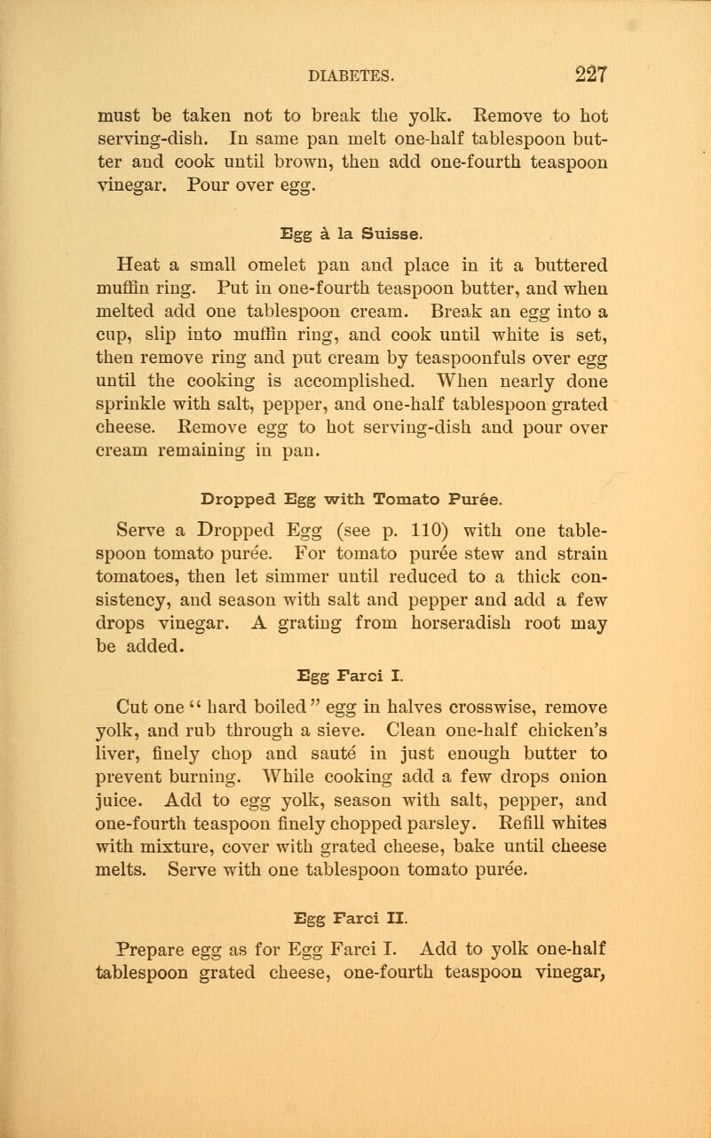 must be taken not to break the yolk. Remove to hot serving-dish. In same pan melt one-half tablespoon but- ter and cook until brown, then add one-fourth teaspoon vinegar. Pour over egg. Egg a la Suisse. Heat a small omelet pan and place in it a buttered muffin ring. Put in one-fourth teaspoon butter, and when melted add one tablespoon cream. Break an egg into a cup, slip into muffin ring, and cook until white is set, then remove ring and put cream by teaspoonfuls over egg until the cooking is accomplished. When nearly done sprinkle with salt, pepper, and one-half tablespoon grated cheese. Remove egg to hot serving-dish and pour over cream remaining in pan. Dropped Egg -with Tomato Puree. Serve a Dropped Egg (see p. 110) with one table- spoon tomato puree. For tomato pur£e stew and strain tomatoes, then let simmer until reduced to a thick con- sistency, and season with salt and pepper and add a few drops vinegar. A grating from horseradish root may be added. Egg Farci I. Cut one  hard boiled egg in halves crosswise, remove yolk, and rub through a sieve. Clean one-half chicken's liver, finely chop and saute in just enough butter to prevent burning. While cooking add a few drops onion juice. Add to egg yolk, season with salt, pepper, and one-fourth teaspoon finely chopped parsley. Refill whites with mixture, cover with grated cheese, bake until cheese melts. Serve with one tablespoon tomato puree. Egg Farci II. Prepare egg as for Egg Farci I. Add to yolk one-half tablespoon grated cheese, one-fourth teaspoon vinegar,