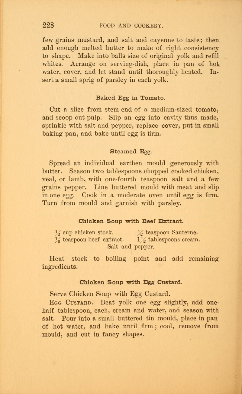few grains mustard, and salt and cayenne to taste; then add enough melted butter to make of right consistency to shape. Make into balls size of original yolk and refill whites. Arrange on serving-dish, place in pan of hot water, cover, and let stand until thoroughl}- heated. In- sert a small sprig of parsley in each yolk. Baked Egg in Tomato. Cut a slice from stem end of a medium-sized tomato, and scoop out pulp. Slip an egg into cavity thus made, sprinkle with salt and pepper, replace cover, put in small baking pan, and bake until egg is firm. Steamed Egg. Spread an individual earthen mould generously with butter. Season two tablespoons chopped cooked chicken, veal, or lamb, with one-fourth teaspoon salt and a few grains pepper. Line buttered mould with meat and slip in one egg. Cook in a moderate oven until egg is firm. Turn from mould and garnish with parsley. Chicken Soup with Beef Extract. % cup chicken stock. *^ teaspoon Sauterne. % teaspoon beef extract. \% tablespoons cream. Salt and pepper. Heat stock to boiling point and add remaining ingredients. Chicken Soup with Egg Custard. Serve Chicken Soup with Egg Custard. Egg Custard. Beat yolk one egg slightly, add one- half tablespoon, each, cream and water, and season with salt. Pour into a small buttered tin mould, place in pan of hot water, and bake until firm; cool, remove from mould, and cut in fancy shapes.