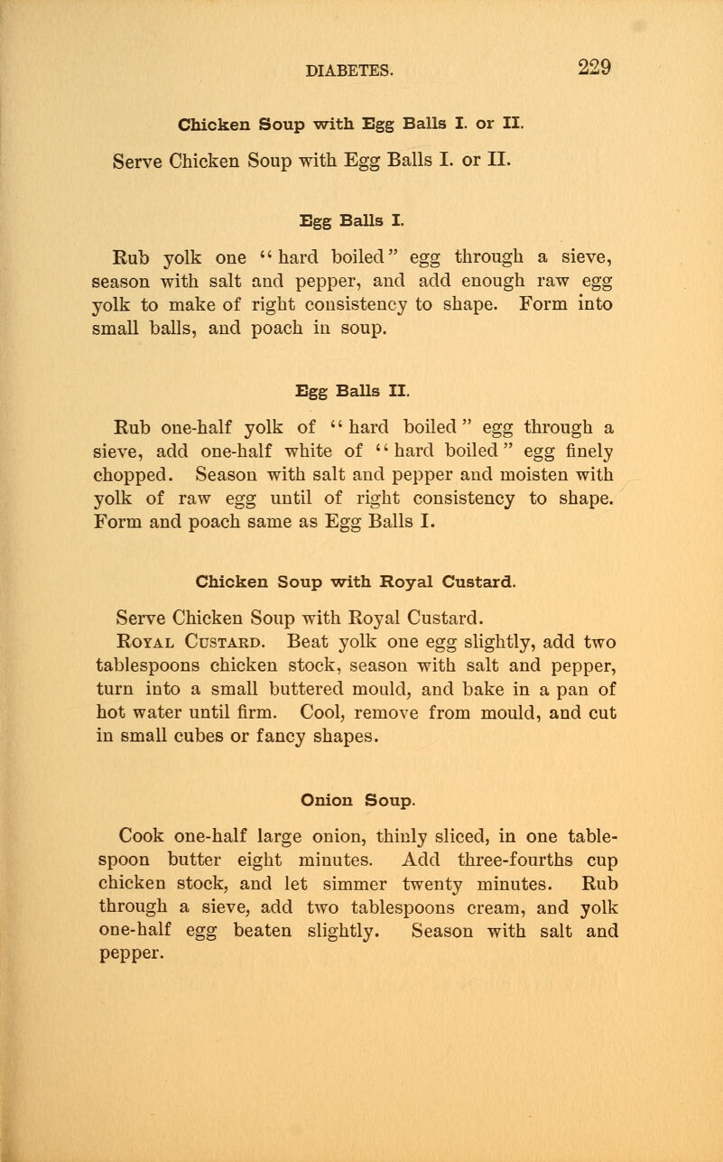 Chicken Soup with Egg Balls I. or II. Serve Chicken Soup with Egg Balls I. or II. Egg Balls I. Rub yolk one hard boiled egg through a sieve, season with salt and pepper, and add enough raw egg yolk to make of right consistency to shape. Form into small balls, and poach in soup. Egg Balls II. Rub one-half yolk of '' hard boiled  egg through a sieve, add one-half white of hard boiled egg finely chopped. Season with salt and pepper and moisten with yolk of raw egg until of right consistency to shape. Form and poach same as Egg Balls I. Chicken Soup with Royal Custard. Serve Chicken Soup with Royal Custard. Royal Custard. Beat yolk one egg slightly, add two tablespoons chicken stock, season with salt and pepper, turn into a small buttered mould, and bake in a pan of hot water until firm. Cool, remove from mould, and cut in small cubes or fancy shapes. Onion Soup. Cook one-half large onion, thinly sliced, in one table- spoon butter eight minutes. Add three-fourths cup chicken stock, and let simmer twenty minutes. Rub through a sieve, add two tablespoons cream, and yolk one-half egg beaten slightly. Season with salt and pepper.