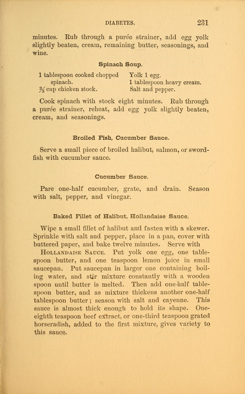minutes. Rub through a puree strainer, add egg yolk slightly beaten, cream, remaining butter, seasonings, and wine. Spinach Soup. 1 tablespoon cooked chopped Yolk 1 egg. spinach. 1 tablespoon heavy cream. % cup chicken stock. Salt and pepper. Cook spinach with stock eight minutes. Rub through a puree strainer, reheat, add egg yolk slightly beaten, Broiled Fish, Cucumber Sauce. Serve a small piece of broiled halibut, salmon, or sword- fish with cucumber sauce. Cucumber Sauce. Pare one-half cucumber, grate, and drain. Season with salt, pepper, and vinegar. Baked Fillet of Halibut, Hollandaise Sauce. Wipe a small fillet of halibut and fasten with a skewer. Sprinkle with salt and pepper, place in a pan, cover with buttered paper, and bake twelve minutes. Serve with Hollandaise Sauce. Put yolk one egg, one table- spoon butter, and one teaspoon lemon juice in small saucepan. Put saucepan in larger one containing boil- ing water, and stir mixture constantly with a wooden spoon until butter is melted. Then add one-half table- spoon butter, and as mixture thickens another one-half tablespoon butter; season with salt and cayenne. This sauce is almost thick enough to hold its shape. One- eighth teaspoon beef extract, or one-third teaspoon grated horseradish, added to the first mixture, gives variety to this sauce.