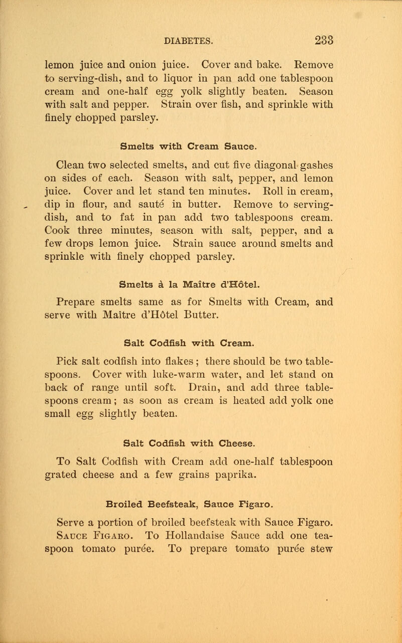 lemon juice and onion juice. Cover and bake. Remove to serving-dish, and to liquor in pan add one tablespoon cream and one-half egg yolk slightly beaten. Season with salt and pepper. Strain over fish, and sprinkle with finely chopped parsley. Smelts with Cream Sauce. Clean two selected smelts, and cut five diagonal gashes on sides of each. Season with salt, pepper, and lemon juice. Cover and let stand ten minutes. Roll in cream, dip in flour, and saute in butter. Remove to serving- dish, and to fat in pan add two tablespoons cream. Cook three minutes, season with salt, pepper, and a few drops lemon juice. Strain sauce around smelts and sprinkle with finely chopped parsley. Smelts a la Maitre d'Hotel. Prepare smelts same as for Smelts with Cream, and serve with Maitre d'H6tel Butter. Salt Codfish with Cream. Pick salt codfish into flakes ; there should be two table- spoons. Cover with luke-warm water, and let stand on back of range until soft. Drain, and add three table- spoons cream; as soon as cream is heated add yolk one small egg slightly beaten. Salt Codfish with Cheese. To Salt Codfish with Cream add one-half tablespoon grated cheese and a few grains paprika. Broiled Beefsteak, Sauce Figaro. Serve a portion of broiled beefsteak with Sauce Figaro. Sauce Figaro. To Hollandaise Sauce add one tea- spoon tomato puree. To prepare tomato puree stew