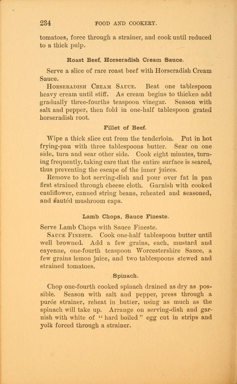 tomatoes, force through a strainer, and cook until reduced to a thick pulp. Roast Beef, Horseradish Cream Sauce. Serve a slice of rare roast beef with Horseradish Cream Sauce. Horseradish Crea^i Sauce. Beat one tablespoon heavy cream until stiff. As cream begins to thicken add gradually three-fourths teaspoon vinegar. Season with salt and pepper, then fold in one-half tablespoon grated horseradish root. Fillet of Beef. Wipe a thick slice cut from the tenderloin. Put in hot fryiug-pan with three tablespoons butter. Sear on one side, turn and sear other side. Cook eight minutes, turn- ing frequently, taking care that the entire surface is seared, thus preventing the escape of the inner juices. Remove to hot serving-dish and pour over fat in pan first strained through cheese cloth. Garnish with cooked cauliflower, canned string beans, reheated and seasoned, and sauted mushroom caps. Lamb Chops, Sauce Fineste. Serve Lamb Chops with Sauce Fineste. Sauce Fineste. Cook one-half tablespoon butter until well browned. Add a few grains, each, mustard and cayenne, one-fourth teaspoon Worcestershire Sauce, a few grains lemon juice, and two tablespoons stewed and strained tomatoes. Spinach. Chop one-fourth cooked spiuach drained as dry as pos- sible. Season with salt and pepper, press through a puree strainer, reheat in butter, using as much as the spinach will take up. Arrange on serving-dish and gar- nish with white of  hard boiled egg cut in strips and yolk forced through a strainer.