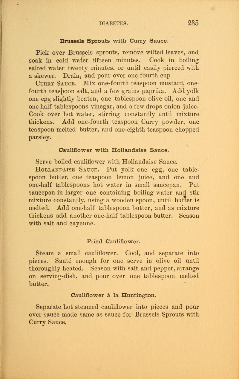 Brussels Sprouts with Curry Sauce. Pick over Brussels sprouts, remove wilted leaves, and soak in cold water fifteen minutes. Cook in boiling salted water twenty minutes, or until easily pierced with a skewer. Drain, and pour over one-fourth cup Curry Sauce. Mix one-fourth teaspoon mustard, one- fourth teaspoon salt, and a few grains paprika. Add yolk one egg slightly beaten, one tablespoon olive oil, one and one-half tablespoons vinegar, and a few drops onion juice. Cook over hot water, stirring constantly until mixture thickens. Add one-fourth teaspoon Curry powder, one teaspoon melted butter, and one-eighth teaspoon chopped parsley. Cauliflower with Hollandaise Sauce. Serve boiled cauliflower with Hollandaise Sauce. Hollandaise Sauce. Put yolk one egg, one table- spoon butter, one teaspoon lemon juice, and one and one-half tablespoons hot water in small saucepan. Put saucepan in larger one containing boiling water and stir mixture constantly, using a wooden spoon, until butter is melted. Add one-half tablespoon butter, and as mixture thickens add another one-half tablespoon butter. Season with salt and cayenne. Fried Cauliflower. Steam a small cauliflower. Cool, and separate into pieces. Saute enough for one serve in olive oil until thoroughly heated. Season with salt and pepper, arrange on serving-dish, and pour over one tablespoon melted butter. Cauliflower a la Huntington. Separate hot steamed cauliflower into pieces and pour over sauce made same as sauce for Brussels Sprouts with Curry Sauce.