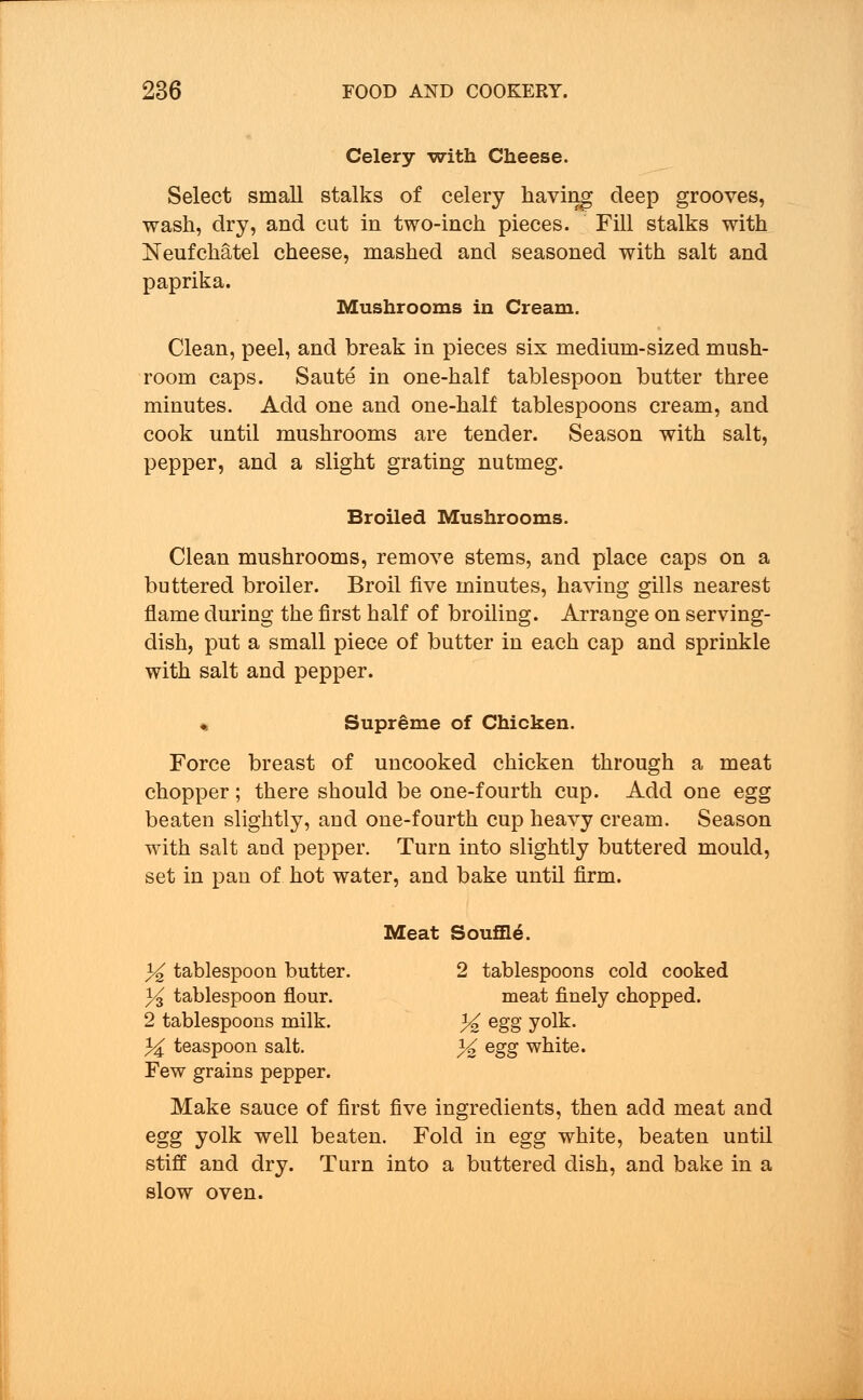 Celery -with Cheese. Select small stalks of celery having deep grooves, wash, dry, and cut in two-inch pieces. Fill stalks with Neufchatel cheese, mashed and seasoned with salt and paprika. Mushrooms in Cream. Clean, peel, and break in pieces six medium-sized mush- room caps. Saute in one-half tablespoon butter three minutes. Add one and one-half tablespoons cream, and cook until mushrooms are tender. Season with salt, pepper, and a slight grating nutmeg. Broiled Mushrooms. Clean mushrooms, remove stems, and place caps on a buttered broiler. Broil five minutes, having gills nearest flame during the first half of broiling. Arrange on serving- dish, put a small piece of butter in each cap and sprinkle with salt and pepper. « Supreme of Chicken. Force breast of uncooked chicken through a meat chopper; there should be one-fourth cup. Add one egg beaten slightly, aud one-fourth cup heavy cream. Season with salt and pepper. Turn into slightly buttered mould, set in pan of hot water, and bake until firm. Meat Souffle. % tablespoon butter. 2 tablespoons cold cooked y$ tablespoon flour. meat finely chopped. 2 tablespoons milk. % egg yolt. 3^ teaspoon salt. % egg white. Few grains pepper. Make sauce of first five ingredients, then add meat and egg yolk well beaten. Fold in egg white, beaten until stiff and dry. Turn into a buttered dish, and bake in a slow oven.