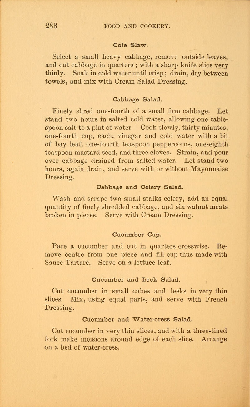 Cole Slaw. Select a small heavy cabbage, remove outside leaves, and cut cabbage in quarters ; with a sharp knife slice very thinly. Soak in cold water until crisp; drain, dry between towels, and mix with Cream Salad Dressing. Cabbage Salad. Finely shred one-fourth of a small firm cabbage. Let stand two hours in salted cold water, allowing one table- spoon salt to a pint of water. Cook slowly, thirty minutes, one-fourth cup, each, vinegar and cold water with a bit of bay leaf, one-fourth teaspoon peppercorns, one-eighth teaspoon mustard seed, and three cloves. Strain, and pour over cabbage drained from salted water. Let stand two hours, again drain, and serve with or without Mayonnaise Dressing. Cabbage and Celery Salad. Wash and scrape two small stalks celery, add an equal quantity of finely shredded cabbage, and six walnut meats broken in pieces. Serve with Cream Dressing. Cucumber Cup. Pare a cucumber and cut in quarters crosswise. Re- move centre from one piece and fill cup thus made with Sauce Tartare. Serve on a lettuce leaf. Cucumber and Leek Salad. Cut cucumber in small cubes and leeks in very thin slices. Mix, using equal parts, and serve with French Dressing. Cucumber and Water-cress Salad. Cut cucumber in very thin slices, and with a three-tined fork make incisions around edge of each slice. Arrange on a bed of water-cress.