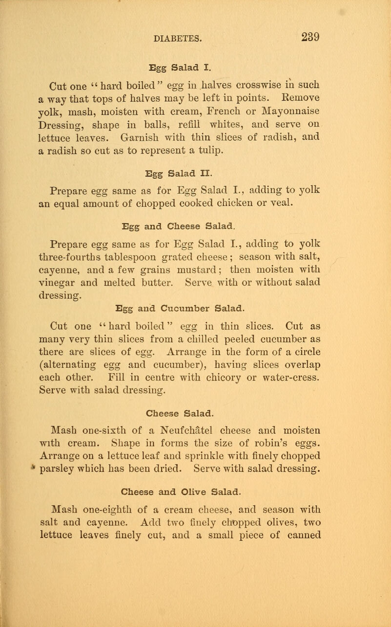 Egg Salad I. Cut one  hard boiled egg in halves crosswise in such a way that tops of halves may be left in points. Remove yolk, mash, moisten with cream, French or Mayonnaise Dressing, shape in balls, refill whites, and serve on lettuce leaves. Garnish with thin slices of radish, and a radish so cut as to represent a tulip. Egg Salad II. Prepare egg same as for Egg Salad I., adding to yolk an equal amount of chopped cooked chicken or veal. Egg and Cheese Salad. Prepare egg same as for Egg Salad I., adding to yolk three-fourths tablespoon grated cheese ; season with salt, cayenne, and a few grains mustard; then moisten with vinegar and melted butter. Serve with or without salad dressing. Egg and Cucumber Salad. Cut one  hard boiled  egg in thin slices. Cut as many very thin slices from a chilled peeled cucumber as there are slices of egg. Arrange in the form of a circle (alternating egg and cucumber), having slices overlap each other. Fill in centre with chicory or water-cress. Serve with salad dressing. Cheese Salad. Mash one-sixth of a Neufchatel cheese and moisten with cream. Shape in forms the size of robin's eggs. Arrange on a lettuce leaf and sprinkle with finely chopped * parsley which has been dried. Serve with salad dressing. Cheese and Olive Salad. Mash one-eighth of a cream cheese, and season with salt and cayenne. Add two finely chopped olives, two lettuce leaves finely cut, and a small piece of canned