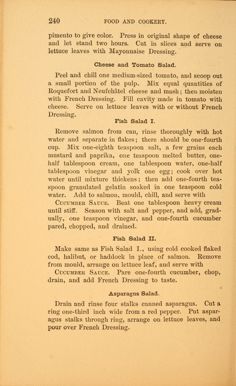pimento to give color. Press in original shape of cheese and let stand two hours. Cut in slices and serve on lettuce leaves with Mayonnaise Dressing. Cheese and Tomato Salad. Peel and chill one medium-sized tomato, and scoop out a small portion of the pulp. Mix equal quantities of Roquefort and Neufchatel cheese and mash; then moisten with French Dressing. Fill cavity made in tomato with cheese. Serve on lettuce leaves with or without French Dressing. Fish Salad I. Remove salmon from can, rinse thoroughly with hot water and separate in flakes; there should be one-fourth cup. Mix one-eighth teaspoon salt, a few grains each mustard and paprika, oue teaspoon melted butter, one- half tablespoon cream, one tablespoon water, one-half tablespoon vinegar and yolk one egg; cook over hot water until mixture thickens; then add one-fourth tea- spoon granulated gelatin soaked in one teaspoon cold water. Add to salmon, mould, chill, and serve with Cucumber Sauce. Beat one tablespoon heavy cream until stiff. Season with salt and pepper, and add, grad- ually, one teaspoon vinegar, and one-fourth cucumber pared, chopped, and drained. Fish Salad II. Make same as Fish Salad I., using cold cooked flaked cod, halibut, or haddock in place of salmon. Remove from mould, arrange on lettuce leaf, and serve with Cucumber Sauce. Pare one-fourth cucumber, chop, drain, and add French Dressing to taste. Asparagus Salad. Drain and rinse four stalks canned asparagus. Cut a ring one-third inch wide from a red pepper. Put aspar- agus stalks through ring, arrange on lettuce leaves, and pour over French Dressing.