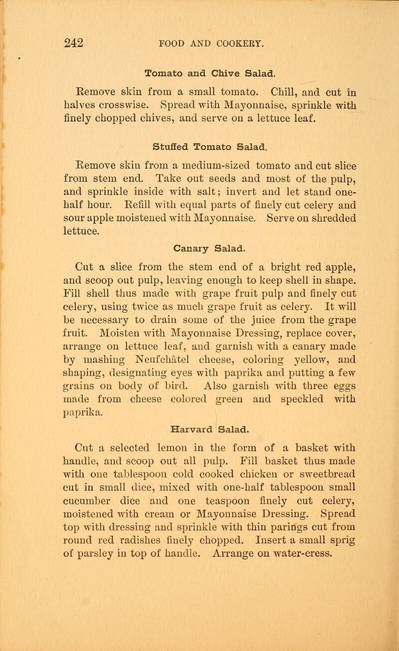 Tomato and Chive Salad. Remove skin from a small tomato. Chill, and cut in halves crosswise. Spread with Mayonnaise, sprinkle with finely chopped chives, and serve on a lettuce leaf. Stuffed Tomato Salad. Eemove skin from a medium-sized tomato and cut slice from stem end. Take out seeds and most of the pulp, and sprinkle inside with salt; invert and let stand one- half hour. Refill with equal parts of finely cut celery and sour apple moistened with Mayonnaise. Serve on shredded lettuce. Canary Salad. Cut a slice from the stem end of a bright red apple, and scoop out pulp, leaving enough to keep shell in shape. Fill shell thus made with grape fruit pulp and finely cut celery, using twice as much grape fruit as celery. It will be necessary to drain some of the juice from the grape fruit. Moisten with Mayonnaise Dressing, replace cover, arrange on lettuce leaf, and garnish with a canary made by mashing Neufchatel cheese, coloring yellow, and shaping, designating eyes with paprika and putting a few grains on body of bird. Also garnish with three eggs made from cheese colored green and speckled with paprika. Harvard Salad. Cut a selected lemon in the form of a basket with handle, and scoop out all pulp. Fill basket thus made with oue tablespoon cold cooked chicken or sweetbread cut in small dice, mixed with one-half tablespoon small cucumber dice and one teaspoon finely cut celery, moistened with cream or Mayonnaise Dressing. Spread top with dressing and sprinkle with thin parings cut from round red radishes finely chopped. Insert a small sprig of parsley in top of handle. Arrange on water-cress.