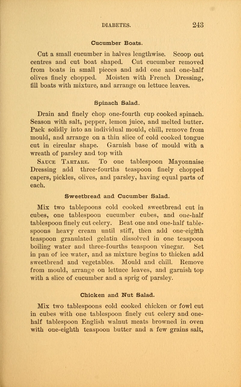 Cucumber Boats. Cut a small cucumber in halves lengthwise. Scoop out centres and cut boat shaped. Cut cucumber removed from boats in small pieces and add one and one-half olives finely chopped. Moisten with French Dressing, fill boats with mixture, and arrange on lettuce leaves. Spinach Salad. Drain and finely chop one-fourth cup cooked spinach. Season with salt, pepper, lemon juice, and melted butter. Pack solidly into an individual mould, chill, remove from mould, and arrange on a thin slice of cold cooked tongue cut in circular shape. Garnish base of mould with a wreath of parsley and top with Sauce Tartare. To one tablespoon Mayonnaise Dressing add three-fourths teaspoon finely chopped capers, pickles, olives, and parsley, having equal parts of each. Sweetbread and Cucumber Salad. Mix two tablepoons cold cooked sweetbread cut in cubes, one tablespoon cucumber cubes, and one-half tablespoon finely cut celery. Beat one and one-half table- spoons heavy cream until stiff, then add one-eighth teaspoon granulated gelatin dissolved in one teaspoon boiling water and three-fourths teaspoon vinegar. Set in pan of ice water, and as mixture begins to thicken add sweetbread and vegetables. Mould and chill. Remove from mould, arrange on lettuce leaves, and garnish top with a slice of cucumber and a sprig of parsley. Chicken and Nut Salad. Mix two tablespoons cold cooked chicken or fowl cut in cubes with one tablespoon finely cut celery and one- half tablespoon English walnut meats browned in oven with one-eighth teaspoon butter and a few grains salt,