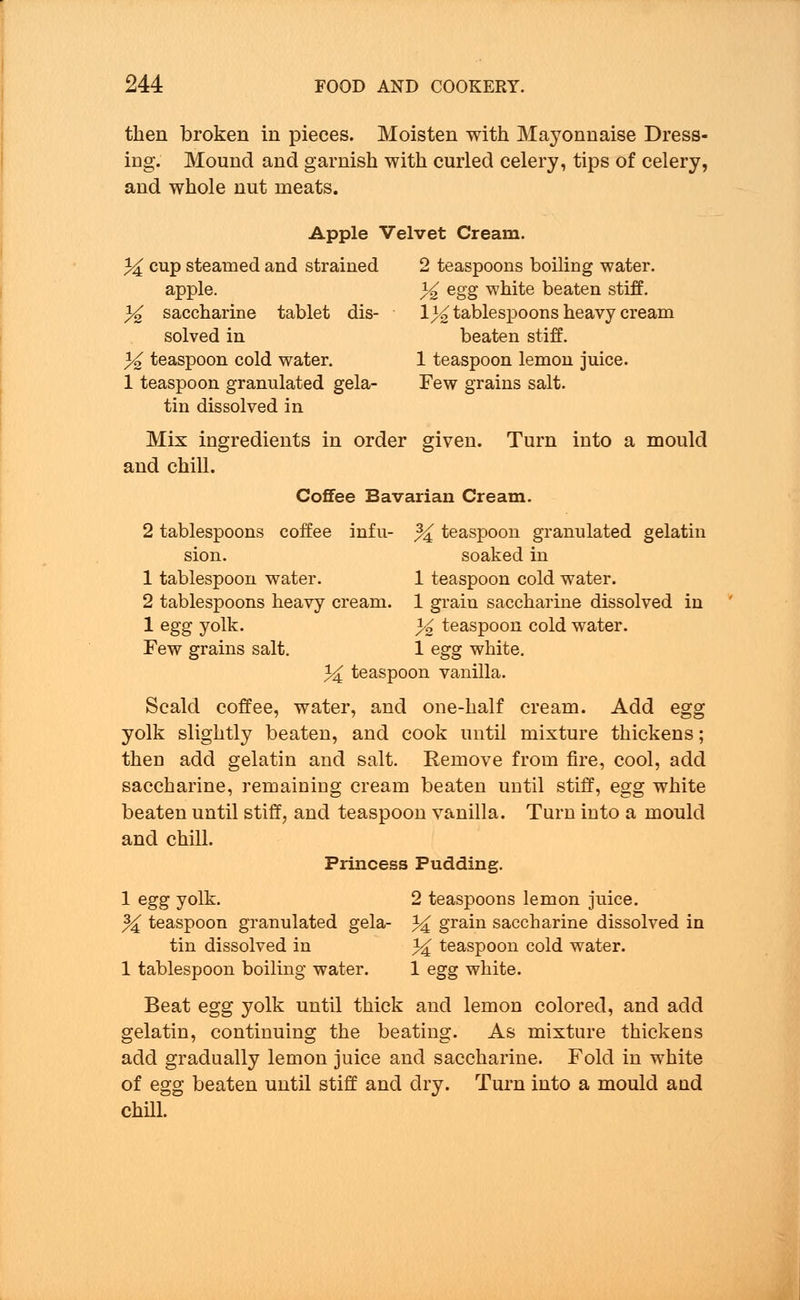 then broken in pieces. Moisten with Mayonnaise Dress- ing. Mound and garnish with curled celery, tips of celery, and whole nut meats. Apple Velvet Cream. 34 cup steamed and strained 2 teaspoons boiling water. apple. % egg white beaten stiff. 3^ saccharine tablet dis- \% tablespoons heavy cream solved in beaten stiff. % teaspoon cold water. 1 teaspoon lemon juice. 1 teaspoon granulated gela- Few grains salt. tin dissolved in Mix ingredients in order given. Turn into a mould and chill. Coffee Bavarian Cream. 2 tablespoons coffee infu- % teaspoon granulated gelatin sion. soaked in 1 tablespoon water. 1 teaspoon cold water. 2 tablespoons heavy cream. 1 grain saccharine dissolved in 1 egg yolk. % teaspoon cold water. Few grains salt. 1 egg white. 34 teaspoon vanilla. Scald coffee, water, and one-half cream. Add egg yolk slightly beaten, and cook until mixture thickens; then add gelatin and salt. Eemove from fire, cool, add saccharine, remaining cream beaten until stiff, egg white beaten until stiff, and teaspoon vanilla. Turn into a mould and chill. Princess Pudding. 1 egg yolk. 2 teaspoons lemon juice. % teaspoon granulated gela- 34 grain saccharine dissolved in tin dissolved in 3€ teaspoon cold water. 1 tablespoon boiling water. 1 egg white. Beat egg yolk until thick and lemon colored, and add gelatin, continuing the beating. As mixture thickens add gradually lemon juice and saccharine. Fold in white of egg beaten until stiff and dry. Turn into a mould and chill.