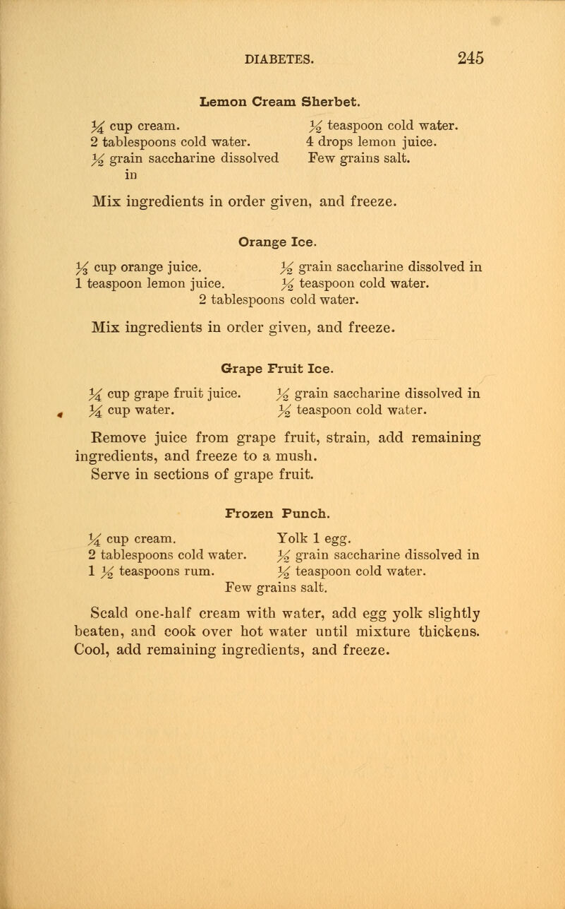 Lemon Cream Sherbet. % cup cream. % teaspoon cold water. 2 tablespoons cold water. 4 drops lemon juice. % grain saccharine dissolved Few grains salt, in Mix ingredients in order given, and freeze. Orange Ice. % cup orange juice. % grain saccharine dissolved in 1 teaspoon lemon juice. % teaspoon cold water. 2 tablespoons cold water. Mix ingredients in order given, and freeze. Grape Fruit Ice. 3^ cup grape fruit juice. % grain saccharine dissolved in ^ cup water. % teaspoon cold water. Remove juice from grape fruit, strain, add remaining ingredients, and freeze to a mush. Serve in sections of grape fruit. Frozen Punch. )4 cup cream. Yolk 1 egg. 2 tablespoons cold water. % grain saccharine dissolved in 1 3^ teaspoons rum. % teaspoon cold water. Few grains salt. Scald one-half cream with water, add egg yolk slightly beaten, and cook over hot water until mixture thickens. Cool, add remaining ingredients, and freeze.