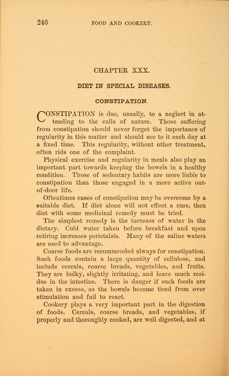 CHAPTER XXX. DIET IN SPECIAL DISEASES. CONSTIPATION. CONSTIPATION is due, usually, to a neglect in at- tending to the calls of nature. Those suffering from constipation should never forget the importance of regularity in this matter and should see to it each day at a fixed time. This regularity, without other treatment, often rids one of the complaint. Physical exercise and regularity in meals also play an important part towards keeping the bowels in a healthy condition. Those of sedentary habits are more liable to constipation than those engaged in a more active out- of-door life. Oftentimes cases of constipation may be overcome by a suitable diet. If diet alone will not effect a cure, then diet with some medicinal remedy must be tried. The simplest remedy is the increase of water in the dietary. Cold water taken before breakfast and upon retiring increases peristalsis. Many of the saline waters are used to advantage. Coarse foods are recommended always for constipation. Such foods contain a large quantity of cellulose, and include cereals, coarse breads, vegetables, aud fruits. They are bulky, slightly irritating, and leave much resi- due in the intestine. There is danger if such foods are taken in excess, as the bowels become tired from over stimulation and fail to react. Cookery plays a very important part in the digestion of foods. Cereals, coarse breads, and vegetables, if properly and thoroughly cooked, are well digested, and at